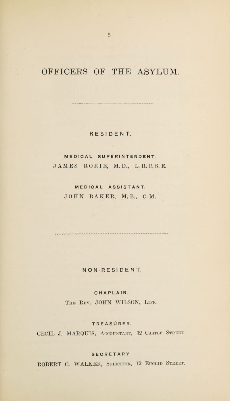 OFFICERS OF THE ASYLUM. RESIDENT. MEDICAL SUPERINTENDENT. JAMES ROE IE, M. D., L. R. C. S. E. MEDICAL ASSISTANT. JOHN BAKER, M. B., C. M. NON-RESIDENT CHAPLAIN. The Rev. JOHN WILSON, Liff. TREASURER. CECIL J. MARQUIS, Accountant, 32 Castle Street. SECRETARY. ROBERT C. WALKER, Solicitor, 12 Euclid Street.