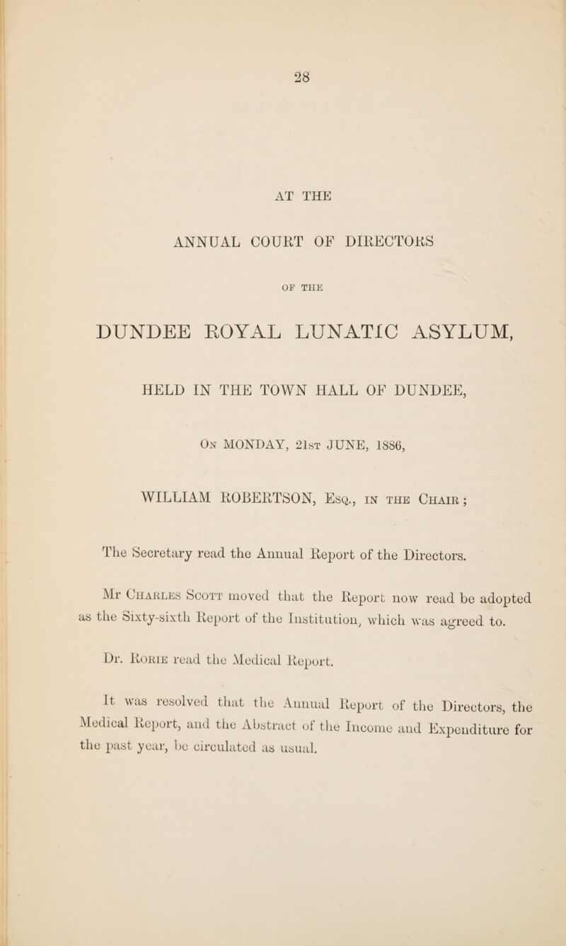 AT THE ANNUAL COURT OF DIRECTORS OF THE DUNDEE EOYAL LUNATIC ASYLUM, HELD IN THE TOWN HALL OF DUNDEE, On MONDAY, 21st JUNE, 1886, WILLIAM ROBERTSON, Esq., in the Chair ; The Secretary read the Annual Report of the Directors. Mr Charles Scott moved that the Report now read be adopted as the Sixty-sixth Report ol the Institution, which was agreed to. Dr. Rorie read the Medical Report. It was resolved that the Annual Report of the Directors, the Medical Report, and the Abstract of the Income and Expenditure for the past year, be circulated as usual.