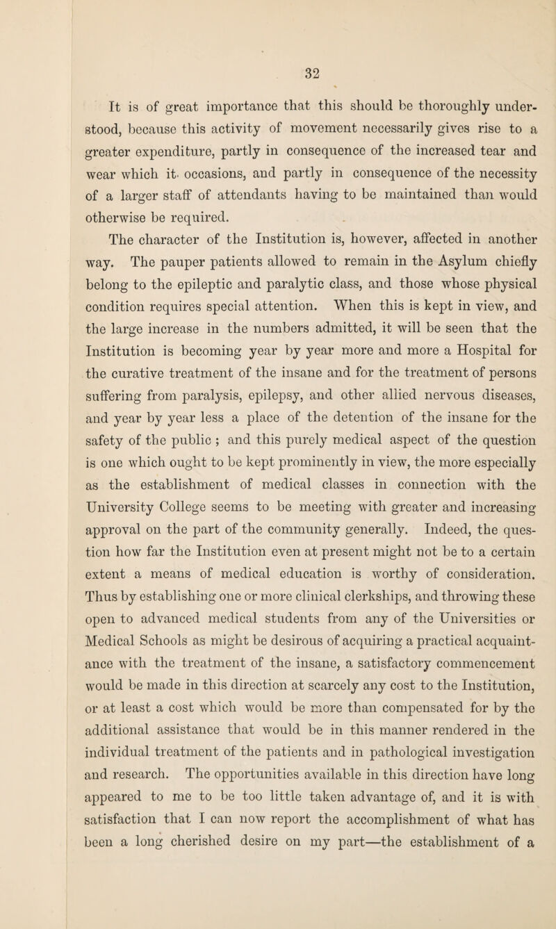 It is of great importance that this should be thoroughly under¬ stood, because this activity of movement necessarily gives rise to a greater expenditure, partly in consequence of the increased tear and wear which it- occasions, and partly in consequence of the necessity of a larger staff of attendants having to be maintained than would otherwise be required. The character of the Institution is, however, affected in another way. The pauper patients allowed to remain in the Asylum chiefly belong to the epileptic and paralytic class, and those whose physical condition requires special attention. When this is kept in view, and the large increase in the numbers admitted, it will be seen that the Institution is becoming year by year more and more a Hospital for the curative treatment of the insane and for the treatment of persons suffering from paralysis, epilepsy, and other allied nervous diseases, and year by year less a place of the detention of the insane for the safety of the public ; and this purely medical aspect of the question is one which ought to be kept prominently in view, the more especially as the establishment of medical classes in connection with the University College seems to be meeting with greater and increasing approval on the part of the community generally. Indeed, the ques¬ tion how far the Institution even at present might not be to a certain extent a means of medical education is worthy of consideration. Thus by establishing one or more clinical clerkships, and throwing these open to advanced medical students from any of the Universities or Medical Schools as might be desirous of acquiring a practical acquaint¬ ance with the treatment of the insane, a satisfactory commencement would be made in this direction at scarcely any cost to the Institution, or at least a cost which would be more than compensated for by the additional assistance that would be in this manner rendered in the individual treatment of the patients and in pathological investigation and research. The opportunities available in this direction have long appeared to me to be too little taken advantage of, and it is with satisfaction that I can now report the accomplishment of what has been a long cherished desire on my part—the establishment of a