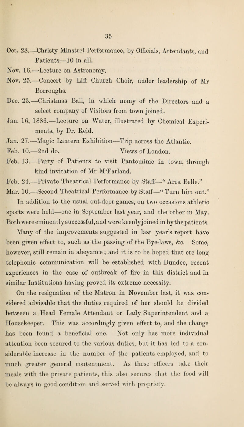 85 Oct. 28.—Christy Minstrel Performance, by Officials, Attendants, and Patients—10 in all. Nov. 16.—Lecture on Astronomy. Nov. 25.—Concert by Lift Church Choir, under leadership of Mr Borroughs. Dec. 23.—Christmas Ball, in which many of the Directors and a select company of Visitors from town joined. Jan. 16, 1886.—Lecture on Water, illustrated by Chemical Experi¬ ments, by Dr. Reid. Jan. 27.—Magic Lantern Exhibition—Trip across the Atlantic. Feb. 10.—2nd do. Views of London. Feb. 13.—Party of Patients to visit Pantomime in town, through kind invitation of Mr M£Farland. Feb. 24.—Private Theatrical Performance by Staff—“ Area Belle.” Mar. 10.—Second Theatrical Performance by Staff—“Turn him out.” In addition to the usual out-door games, on two occasions athletic sports were held—one in September last year, and the other in May. Both were eminently successful, and were keenly joined in by the patients. Many of the improvements suggested in last year’s report have been given effect to, such as the passing of the Bye-laws, &c. Some, however, still remain in abeyance; and it is to be hoped that ere long telephonic communication will be established with Dundee, recent experiences in the case of outbreak of fire in this district and in similar Institutions having proved its extreme necessity. On the resignation of the Matron in November last, it was con¬ sidered advisable that the duties required of her should be divided between a Head Female Attendant or Lady Superintendent and a Housekeeper. This was accordingly given effect to, and the change has been found a beneficial one. Not only has more individual attention been secured to the various duties, but it has led to a con¬ siderable increase in the number of the patients employed, and to much greater general contentment. As these officers take their meals with the private patients, this also secures that the food will be always in good condition and served with propriety.