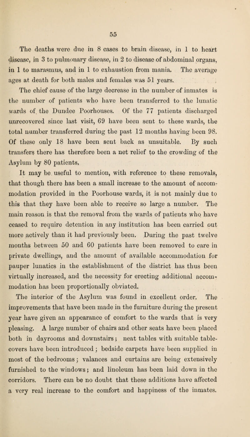 The deaths were due in 8 cases to brain disease, in 1 to heart disease, in 3 to pulmonary disease, in 2 to disease of abdominal organs, in 1 to marasmus, and in 1 to exhaustion from mania. The average ages at death for both males and females was 51 years. The chief cause of the large decrease in the number of inmates is the number of patients who have been transferred to the lunatic wards of the Dundee Poorhouses. Of the 77 patients discharged unrecovered since last visit, 69 have been sent to these wards, the total number transferred during the past 12 months having been 98. Of these only 18 have been sent back as unsuitable. By such transfers there has therefore been a net relief to the crowding of the Asylum by 80 patients. It may be useful to mention, with reference to these removals, that though there has been a small increase to the amount of accom¬ modation provided in the Poorhouse wards, it is not mainly due to this that they have been able to receive so large a number. The main reason is that the removal from the wards of patients who have ceased to require detention in any institution has been carried out more actively than it had previously been. During the past twelve months between 50 and 60 patients have been removed to care in private dwellings, and the amount of available accommodation for pauper lunatics in the establishment of the district has thus been virtually increased, and the necessity for erecting additional accom¬ modation has been proportionally obviated. The interior of the Asylum was found in excellent order. The improvements that have been made in the furniture during the present year have given an appearance of comfort to the wards that is very pleasing. A large number of chairs and other seats have been placed both in dayrooms and downstairs; neat tables with suitable table- covers have been introduced; bedside carpets have been supplied in most of the bedrooms; valances and curtains are being extensively furnished to the windows; and linoleum has been laid down in the corridors. There can be no doubt that these additions have affected a very real increase to the comfort and happiness of the inmates.