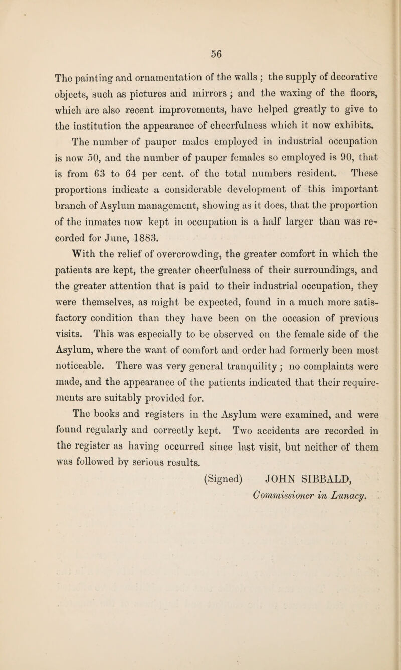 The painting and ornamentation of the walls ; the supply of decorative objects, such as pictures and mirrors; and the waxing of the floors, which are also recent improvements, have helped greatly to give to the institution the appearance of cheerfulness which it now exhibits. The number of pauper males employed in industrial occupation is now 50, and the number of pauper females so employed is 90, that is from 63 to 64 per cent, of the total numbers resident. These proportions indicate a considerable development of this important branch of Asylum management, showing as it does, that the proportion of the inmates now kept in occupation is a half larger than was re¬ corded for June, 1883. With the relief of overcrowding, the greater comfort in which the patients are kept, the greater cheerfulness of their surroundings, and the greater attention that is paid to their industrial occupation, they were themselves, as might be expected, found in a much more satis¬ factory condition than they have been on the occasion of previous visits. This was especially to be observed on the female side of the Asylum, where the want of comfort and order had formerly been most noticeable. There was very general tranquility; no complaints were made, and the appearance of the patients indicated that their require¬ ments are suitably provided for. The books and registers in the Asylum were examined, and were found regularly and correctly kept. Two accidents are recorded in the register as having occurred since last visit, but neither of them was followed by serious results. (Signed) JOHN SIBBALD, Commissioner in Lunacy.