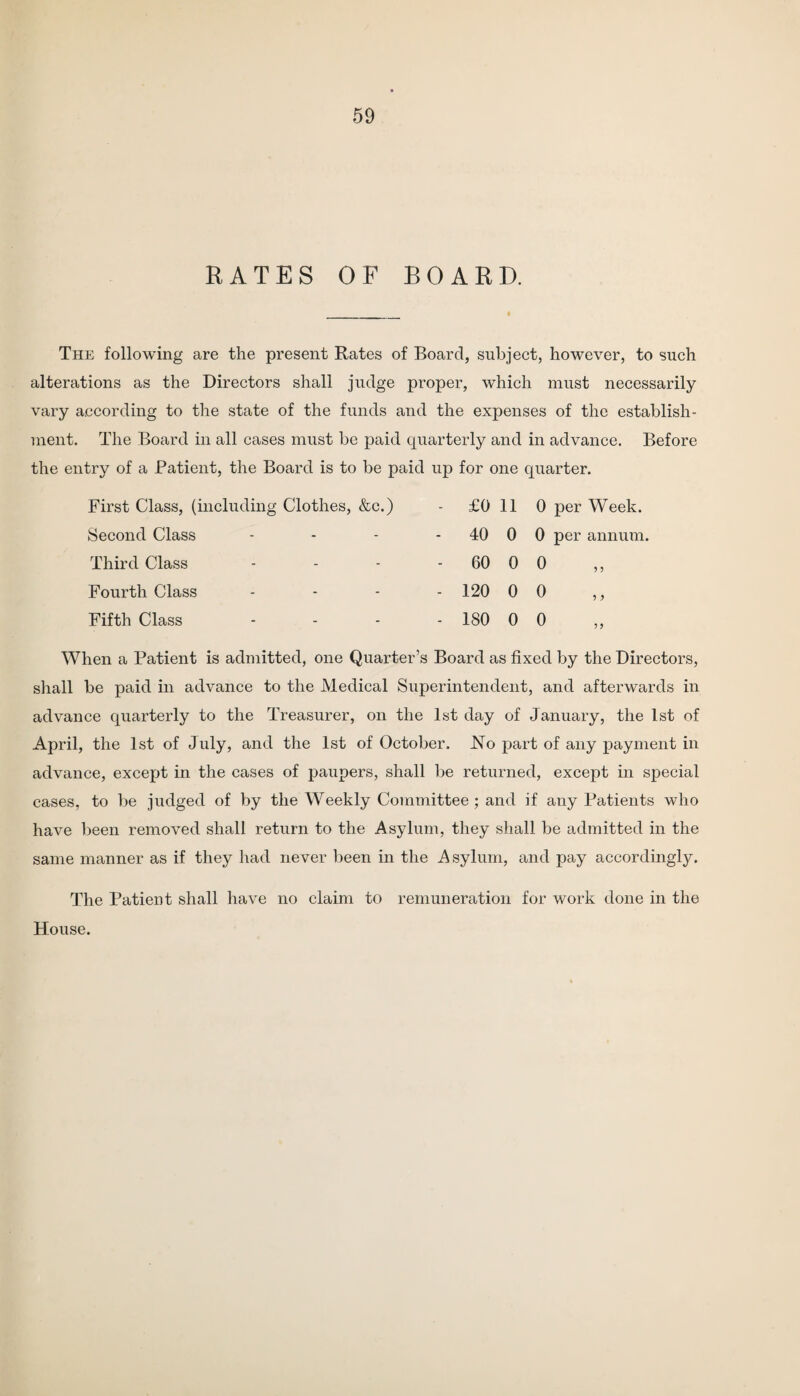 RATES OF BOARD. The following are the present Rates of Board, subject, however, to such alterations as the Directors shall judge proper, which must necessarily vary according to the state of the funds and the expenses of the establish¬ ment. The Board in all cases must be paid quarterly and in advance. Before the entry of a Patient, the Board is to be paid up for one quarter. First Class, (including Clothes, &c.) Second Class Third Class Fourth Class Fifth Class £0 11 0 per Week. 40 0 0 per annum. - 60 0 0 - 120 0 0 - 180 0 0 When a Patient is admitted, one Quarter’s Board as fixed by the Directors, shall be paid in advance to the Medical Superintendent, and afterwards in advance quarterly to the Treasurer, on the 1st day of January, the 1st of April, the 1st of July, and the 1st of October. JSTo part of any payment in advance, except in the cases of paupers, shall be returned, except in special cases, to be judged of by the Weekly Committee; and if any Patients who have been removed shall return to the Asylum, they shall be admitted in the same manner as if they had never been in the Asylum, and pay accordingly. The Patient shall have no claim to remuneration for work done in the House.