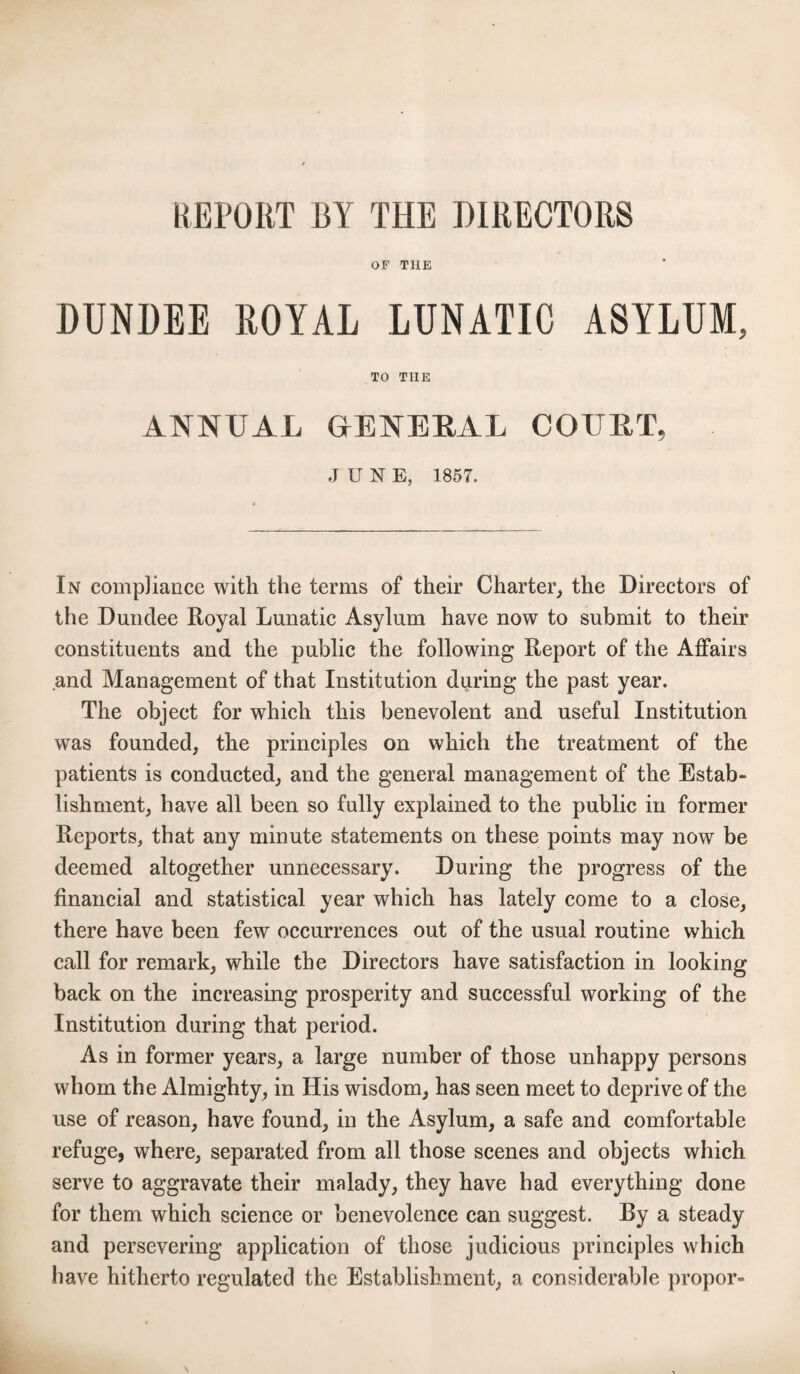 REPORT BY THE DIRECTORS OF THE DUNDEE ROYAL LUNATIC ASYLUM, TO THE ANNUAL GrENEBAL COURT, JUNE, 1857. In compliance with the terms of their Charter, the Directors of the Dundee Royal Lunatic Asylum have now to submit to their constituents and the public the following Report of the Affairs and Management of that Institution during the past year. The object for which this benevolent and useful Institution was founded, the principles on which the treatment of the patients is conducted, and the general management of the Estab¬ lishment, have all been so fully explained to the public in former Reports, that any minute statements on these points may now be deemed altogether unnecessary. During the progress of the financial and statistical year which has lately come to a close, there have been few occurrences out of the usual routine which call for remark, while the Directors have satisfaction in looking back on the increasing prosperity and successful working of the Institution during that period. As in former years, a large number of those unhappy persons whom the Almighty, in His wisdom, has seen meet to deprive of the use of reason, have found, in the Asylum, a safe and comfortable refuge, where, separated from all those scenes and objects which serve to aggravate their malady, they have had everything done for them which science or benevolence can suggest. By a steady and persevering application of those judicious principles which have hitherto regulated the Establishment, a considerable propor-