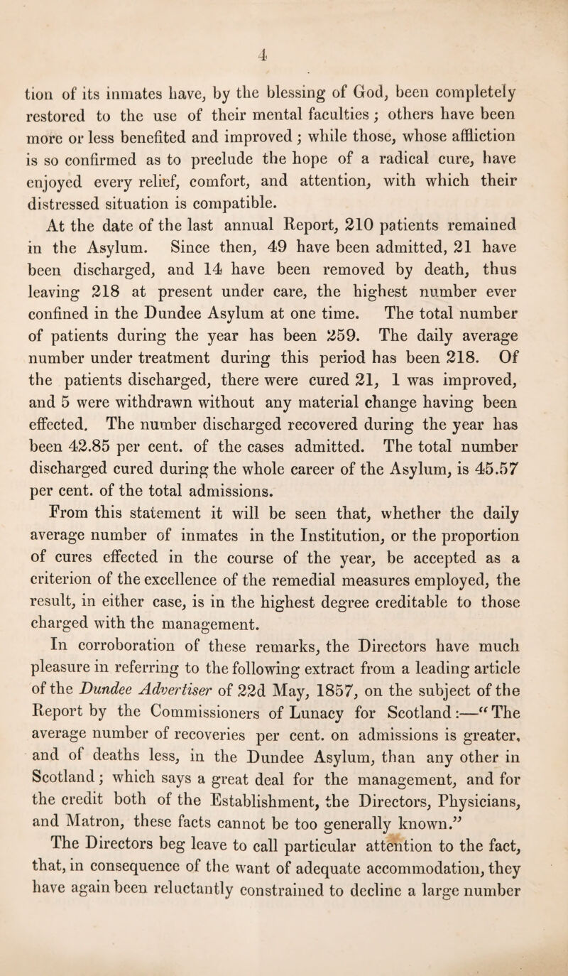 tion of its inmates have, by the blessing of God, been completely restored to the use of their mental faculties; others have been more or less benefited and improved; while those, whose affliction is so confirmed as to preclude the hope of a radical cure, have enjoyed every relief, comfort, and attention, with which their distressed situation is compatible. At the date of the last annual Report, 210 patients remained in the Asylum. Since then, 49 have been admitted, 21 have been discharged, and 14 have been removed by death, thus leaving 218 at present under care, the highest number ever confined in the Dundee Asylum at one time. The total number of patients during the year has been 259. The daily average number under treatment during this period has been 218. Of the patients discharged, there were cured 21, 1 was improved, and 5 were withdrawn without any material change having been effected. The number discharged recovered during the year has been 42.85 per cent, of the cases admitted. The total number discharged cured during the whole career of the Asylum, is 45.57 per cent, of the total admissions. From this statement it will be seen that, whether the daily average number of inmates in the Institution, or the proportion of cures effected in the course of the year, be accepted as a criterion of the excellence of the remedial measures employed, the result, in either case, is in the highest degree creditable to those charged with the management. In corroboration of these remarks, the Directors have much pleasure in referring to the following extract from a leading article of the Dundee Advertiser of 22d May, 1857, on the subject of the Report by the Commissioners of Lunacy for Scotland :—“ The average number of recoveries per cent, on admissions is greater, and of deaths less, in the Dundee Asylum, than any other in Scotland; which says a great deal for the management, and for the credit both of the Establishment, the Directors, Physicians, and Matron, these facts cannot be too generally known.” The Directors beg leave to call particular attention to the fact, that, in consequence of the want of adequate accommodation, they have again been reluctantly constrained to decline a large number