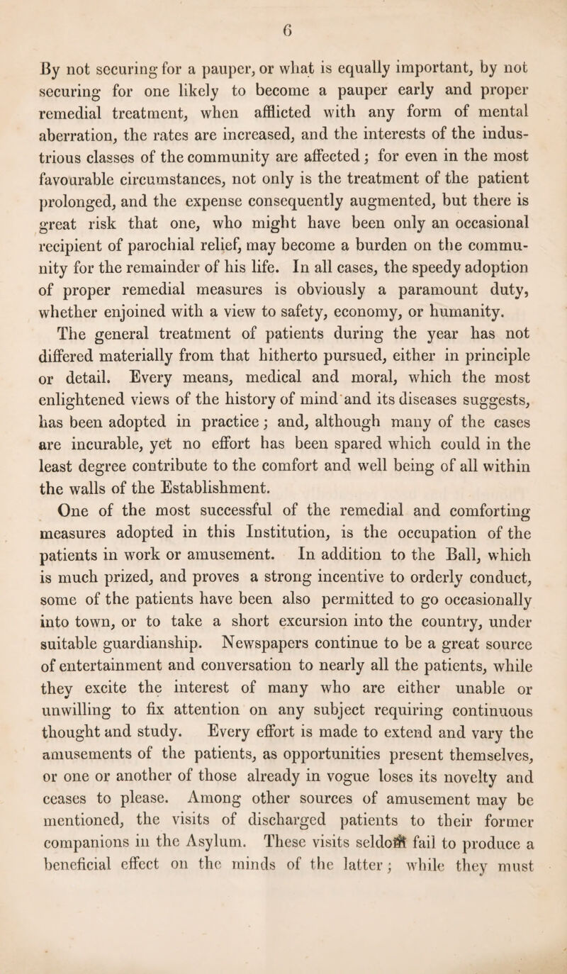 By not securing for a pauper, or wliat is equally important, by not securing for one likely to become a pauper early and proper remedial treatment, when afflicted with any form of mental aberration, the rates are increased, and the interests of the indus¬ trious classes of the community are affected; for even in the most favourable circumstances, not only is the treatment of the patient prolonged, and the expense consequently augmented, but there is great risk that one, who might have been only an occasional recipient of parochial relief, may become a burden on tbe commu¬ nity for the remainder of his life. In all cases, the speedy adoption of proper remedial measures is obviously a paramount duty, whether enjoined with a view to safety, economy, or humanity. The general treatment of patients during the year has not differed materially from that hitherto pursued, either in principle or detail. Every means, medical and moral, which the most enlightened views of the history of mind and its diseases suggests, has been adopted in practice; and, although many of the cases are incurable, yet no effort has been spared which could in the least degree contribute to the comfort and well being of all within the walls of the Establishment. One of the most successful of the remedial and comforting measures adopted in this Institution, is the occupation of the patients in work or amusement. In addition to the Ball, which is much prized, and proves a strong incentive to orderly conduct, some of the patients have been also permitted to go occasionally into town, or to take a short excursion into the country, under suitable guardianship. Newspapers continue to be a great source of entertainment and conversation to nearly all the patients, while they excite the interest of many who are either unable or unwilling to fix attention on any subject requiring continuous thought and study. Every effort is made to extend and vary the amusements of the patients, as opportunities present themselves, or one or another of those already in vogue loses its novelty and ceases to please. Among other sources of amusement may be mentioned, the visits of discharged patients to their former companions in the Asylum. These visits seldo^t fail to produce a beneficial effect on the minds of the latter; while they must