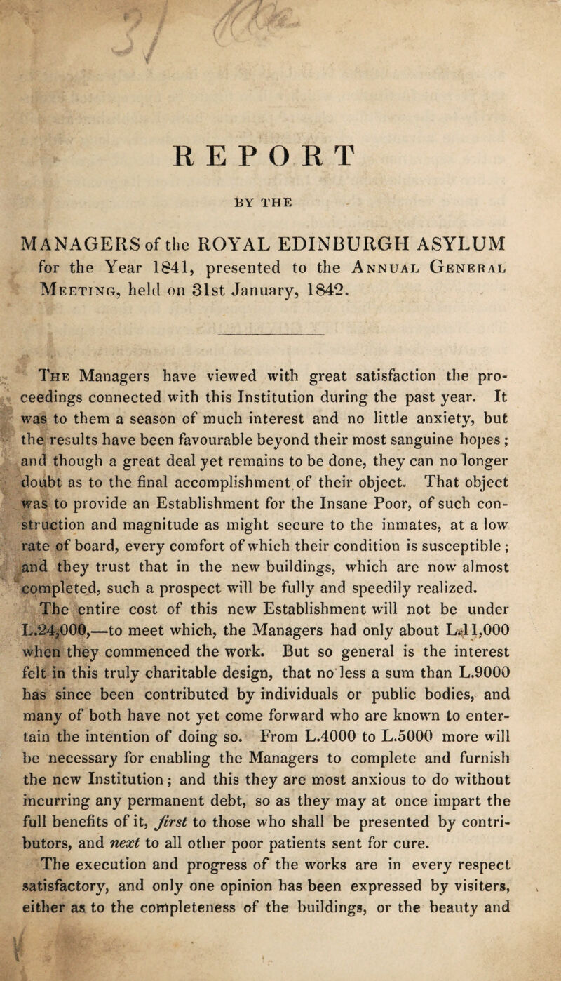 REPORT BY THE MANAGERS of the ROYAL EDINBURGH ASYLUM for the Year 1841, presented to the Annual General Meeting, held on 31st January, 1842. The Managers have viewed with great satisfaction the pro¬ ceedings connected with this Institution during the past year. It was to them a season of much interest and no little anxiety, but the results have been favourable beyond their most sanguine hopes; and though a great deal yet remains to be done, they can no longer doubt as to the final accomplishment of their object. That object was to provide an Establishment for the Insane Poor, of such con¬ struction and magnitude as might secure to the inmates, at a low rate of board, every comfort of which their condition is susceptible ; and they trust that in the new buildings, which are now almost completed, such a prospect will be fully and speedily realized. The entire cost of this new Establishment will not be under L.24j000,—to meet which, the Managers had only about L^EOOO when they commenced the work. But so general is the interest felt in this truly charitable design, that no less a sum than L.9000 has since been contributed by individuals or public bodies, and many of both have not yet come forward who are known to enter¬ tain the intention of doing so. From L.4000 to L.5000 more will be necessary for enabling the Managers to complete and furnish the new Institution; and this they are most anxious to do without incurring any permanent debt, so as they may at once impart the full benefits of it, first to those who shall be presented by contri¬ butors, and next to all other poor patients sent for cure. The execution and progress of the works are in every respect satisfactory, and only one opinion has been expressed by visiters, either as to the completeness of the buildings, or the beauty and