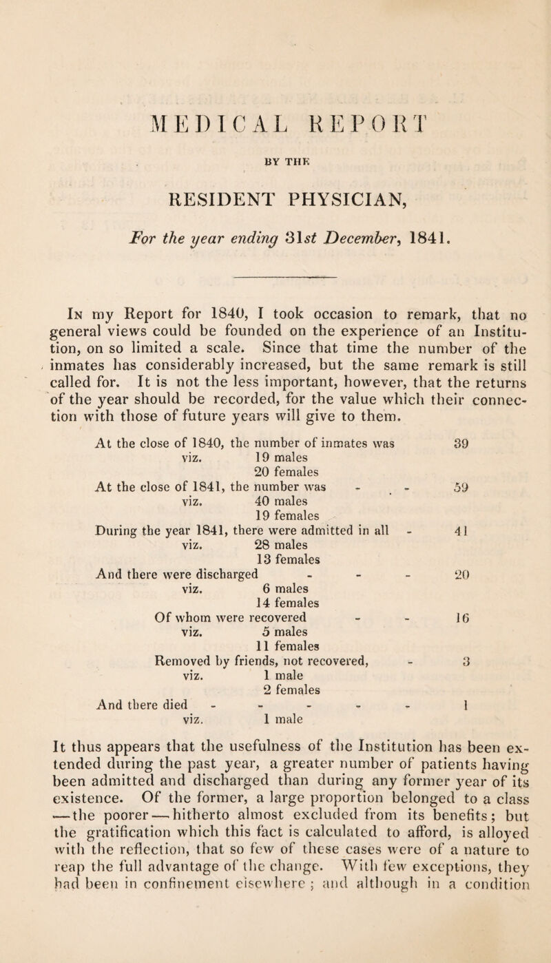 M E D 1 C A L R E F 0 R T BY THK RESIDENT PHYSICIAN, For the year ending December, 1841. In my Report for 1840, I took occasion to remark, that no general views could be founded on the experience of an Institu¬ tion, on so limited a scale. Since that time the number of the inmates has considerably increased, but the same remark is still called for. It is not the less important, however, that the returns of the year should be recorded, for the value which their connec¬ tion with those of future years will give to them. At the close of 1840, the number of inmates was 39 viz. 19 males 20 females At the close of 1841, the number was - - 59 viz. 40 males 19 females During the year 1841, there were admitted in all - 41 viz. 28 males 13 females And there were discharged . _ _ OQ viz. 6 males 14 females Of whom were recovered - - 16 viz. 5 males 11 females Removed by friends, not recovered, - 3 viz. 1 male 2 females And there died ----- i viz. 1 male It thus appears that the usefulness of the Institution has been ex¬ tended during the past year, a greater number of patients having been admitted and discharged than during any former year of its existence. Of the former, a large proportion belonged to a class — the poorer — hitherto almost excluded from its benefits; but the gratification which this fact is calculated to afford, is alloyed with the reflection, that so few of these cases were of a nature to reap the full advantage of the change. With few exceptions, they had been in confinement elsewhere and although in a condition