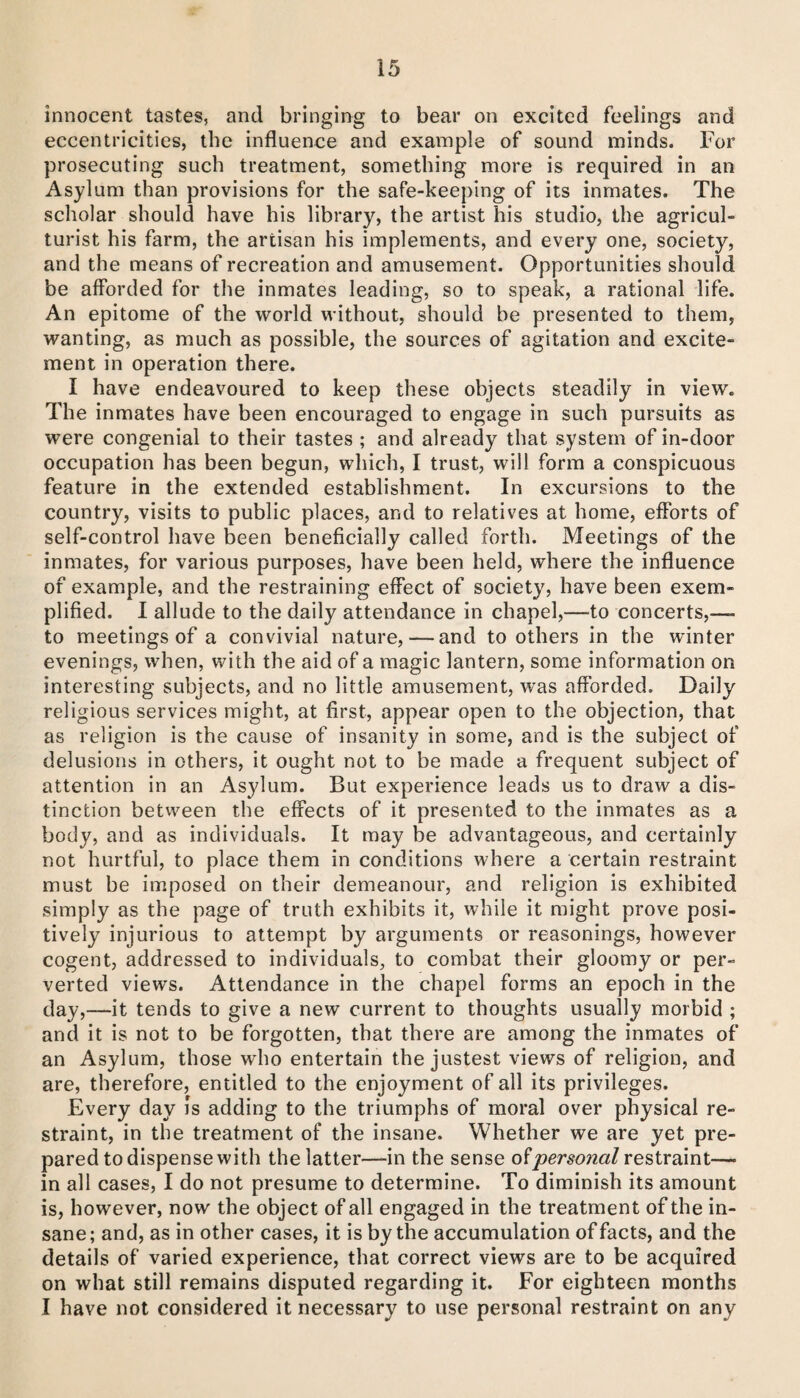 innocent tastes, and bringing to bear on excited feelings and eccentricities, the influence and example of sound minds. For prosecuting such treatment, something more is required in an Asylum than provisions for the safe-keeping of its inmates. The scholar should have his library, the artist his studio, the agricul¬ turist his farm, the artisan his implements, and every one, society, and the means of recreation and amusement. Opportunities should be afforded for the inmates leading, so to speak, a rational life. An epitome of the world without, should be presented to them, wanting, as much as possible, the sources of agitation and excite¬ ment in operation there. I have endeavoured to keep these objects steadily in view. The inmates have been encouraged to engage in such pursuits as were congenial to their tastes ; and already that system of in-door occupation has been begun, which, I trust, will form a conspicuous feature in the extended establishment. In excursions to the country, visits to public places, and to relatives at home, efforts of self-control have been beneficially called forth. Meetings of the inmates, for various purposes, have been held, where the influence of example, and the restraining effect of society, have been exem¬ plified. 1 allude to the daily attendance in chapel,—^to concerts,—- to meetings of a convivial nature, — and toothers in the winter evenings, when, with the aid of a magic lantern, some information on interesting subjects, and no little amusement, was afforded. Daily religious services might, at first, appear open to the objection, that as religion is the cause of insanity in some, and is the subject of delusions in others, it ought not to be made a frequent subject of attention in an Asylum. But experience leads us to draw a dis¬ tinction between the effects of it presented to the inmates as a body, and as individuals. It may be advantageous, and certainly not hurtful, to place them in conditions where a certain restraint must be imposed on their demeanour, and religion is exhibited simply as the page of truth exhibits it, while it might prove posi¬ tively injurious to attempt by arguments or reasonings, however cogent, addressed to individuals, to combat their gloomy or per¬ verted views. Attendance in the chapel forms an epoch in the day,—it tends to give a new current to thoughts usually morbid ; and it is not to be forgotten, that there are among the inmates of an Asylum, those who entertain the justest views of religion, and are, therefore, entitled to the enjoyment of all its privileges. Every day is adding to the triumphs of moral over physical re¬ straint, in the treatment of the insane. Whether we are yet pre¬ pared to dispense with the latter—in the sense ofrestraint— in all cases, I do not presume to determine. To diminish its amount is, however, now the object of all engaged in the treatment of the in¬ sane; and, as in other cases, it is by the accumulation of facts, and the details of varied experience, that correct views are to be acquired on what still remains disputed regarding it. For eighteen months I have not considered it necessary to use personal restraint on any