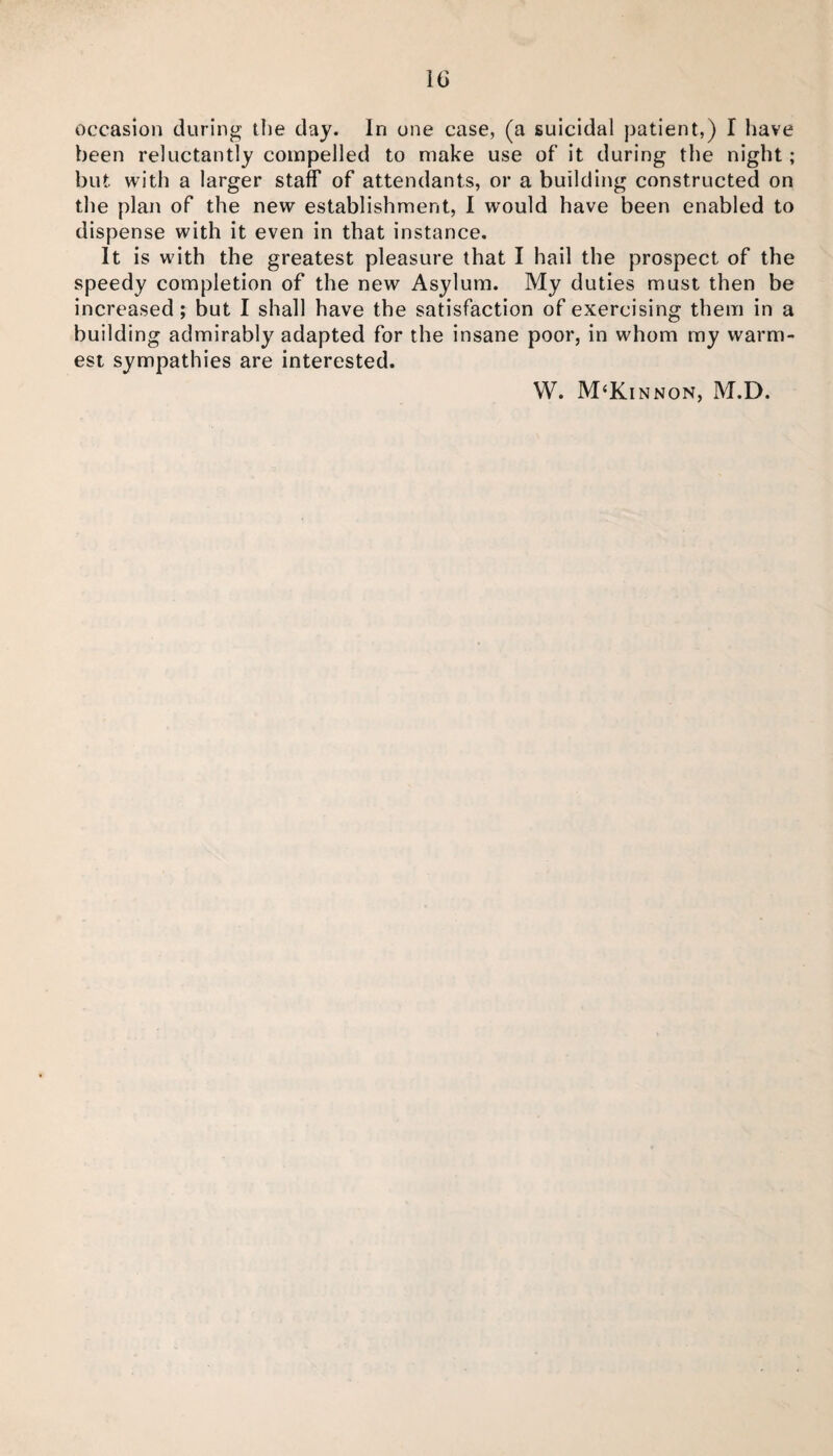 occasion during the day. In one case, (a suicidal patient,) I have been reluctantly compelled to make use of it during the night ; but with a larger staff of attendants, or a building constructed on the plan of the new establishment, I would have been enabled to dispense with it even in that instance. It is with the greatest pleasure that I hail the prospect of the speedy completion of the new Asylum. My duties must then be increased; but I shall have the satisfaction of exercising them in a building admirably adapted for the insane poor, in whom my warm¬ est sympathies are interested. W. M‘Kinnon, M.D.