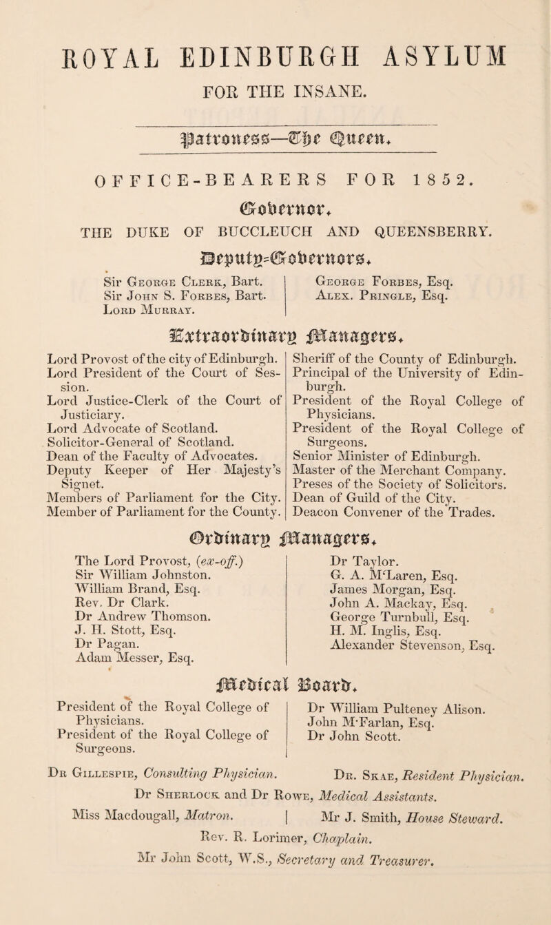 PxOYAL EDINBURGH ASYLUM FOR THE INSANE. OFFICE-BEARERS FOR 1852. THE DUKE OF BUCCLEUCH AND QUEENSBERRY. Sir George Clerk, Bart. George Forbes, Esq. Sir John S. Forbes, Bart- Alex. Pringle, Esq. Lord Murray. Lord Provost of the city of Edinburgh. Lord President of the Court of Ses¬ sion. Lord Justice-Clerk of the Court of Justiciary. Lord Advocate of Scotland. Solicitor-General of Scotland. Dean of the Faculty of Advocates. Deputy Keeper of Her Majesty’s Signet. Members of Parliament for the City. Member of Parliament for the County. Sheriff of the County of Edinburgh. Principal of the University of Edin¬ burgh. President of the Royal College of Physicians. President of the Royal College of Surgeons. Senior Minister of Edinburgh. Master of the Merchant Company. Preses of the Society of Solicitors. Dean of Guild of the City. Deacon Convener of the Trades. The Lord Provost, {ex-off.) Sir William Johnston. William Brand, Esq. Rev- Dr Clark. Dr Andrew Thomson. J. H. Stott, Esq. Dr Pagan. Adam Messer, Esq. Dr Taylor. G. A. McLaren, Esq. James Morgan, Esq. John A. Mackay, Esq. George Turnbull, Esq. H. M. Inglis, Esq. Alexander Stevenson, Esq. President of the Royal College of Physicians. President of the Royal College of Surgeons. Dr William Pulteney Alison. John M’Farlan, Esq. Dr John Scott. Dr Gillespie, Consulting PhysicAan. Dr. Skae, Resident Physician. Dr Sherlock and Dr Roave, Medical Assistants. Miss Macdougall, Matron. | Mr J. Smith, House Steward. Rev. R, Lorimer, Chaplain. Mr John Scott, W.S., Secretary and Treasurer.