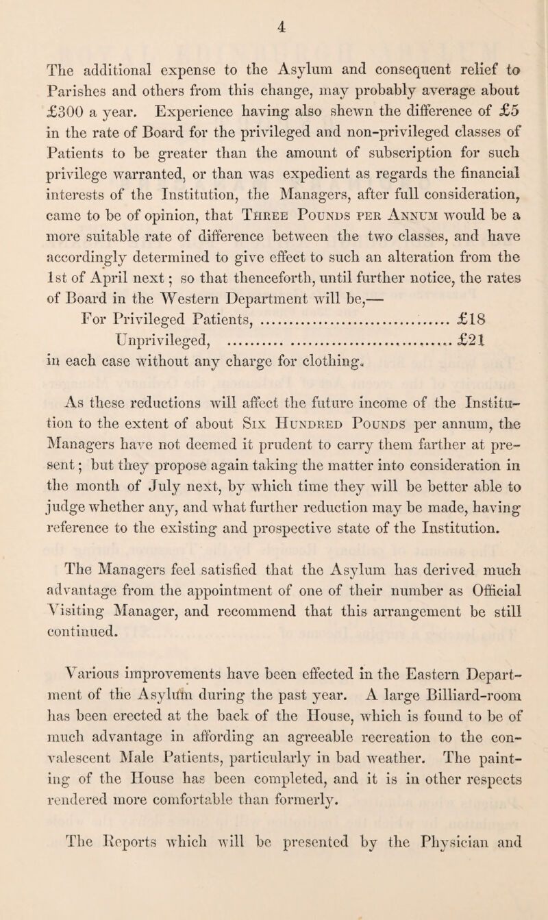 Tlie additional expense to the Asylum and consequent relief to Parishes and others from this change, may probably average about £300 a year. Experience having also shewn the difference of £5 in the rate of Board for the privileged and non-privileged classes of Patients to be greater than the amount of subscription for such privilege warranted, or than was expedient as regards the financial interests of the Institution, the Managers, after full consideration, came to be of opinion, that Three Pounds per Annum would be a more suitable rate of difference between the two classes, and have accordingly determined to give effect to such an alteration from the 1st of April next; so that thenceforth, until further notice, the rates of Board in the Western Department will be,— For Privileged Patients, ..... £18 Unprivileged, ...£21 in each case without any charge for clothings As these reductions will affect the future income of the Institu¬ tion to the extent of about Six Hundred Pounds per annum, the Managers have not deemed it prudent to carry them farther at pre¬ sent ; but they propose again taking the matter into consideration in the month of July next, by which time they will be better able to judge whether any, and what further reduction may be made, having reference to the existing and prospective state of the Institution. The Managers feel satisfied that the Asylum has derived much advantage from the appointment of one of their number as Official Visiting Manager, and recommend that this arrangement be still continued. Various improvements have been effected in the Eastern Depart¬ ment of the Asylum during the past year. A large Billiard-room lias been erected at the back of the House, which is found to be of much advantage in affording an agreeable recreation to the con¬ valescent Male Patients, particularly in bad weather. The paint¬ ing of the House has been completed, and it is in other respects rendered more comfortable than formerly. The Keports which will be presented by the Physician and