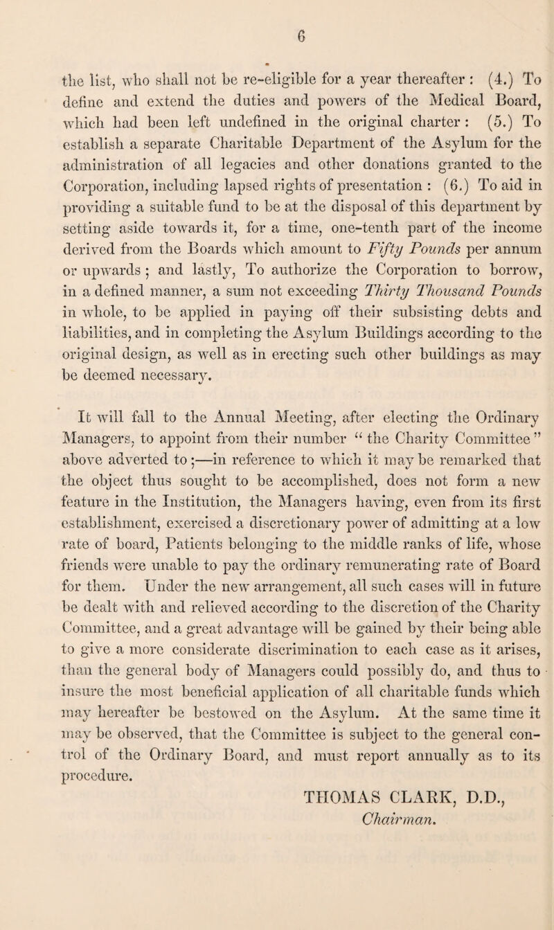 the list, who shall not he re-eligible for a year thereafter : (4.) To define and extend the duties and poAvers of the Medical Board, which had been left undefined in the original charter : (5.) To establish a separate Charitable Department of the Asylum for the administration of all legacies and other donations granted to the Corporation, including lapsed rights of presentation : (6.) To aid in providing a suitable fund to be at the disposal of this department by setting aside towards it, for a time, one-tenth part of the income derived from the Boards Avhich amount to Fifty Pounds per annum or upwards ; and lastly. To authorize the Corporation to borrow, in a defined manner, a sum not exceeding Thirty Thousand Pounds in whole, to be applied in paying off their subsisting debts and liabilities, and in completing the Asylum Buildings according to the original design, as well as in erecting such other buildings as may be deemed necessary. It Avill fall to the Annual Meeting, after electing tlie Ordinary Managers, to appoint from their number “ the Charity Committee ” above adverted to;—in reference to which it maybe remarked that the object thus sought to be accomplished, does not form a neiv feature in the Institution, the Managers liaAdng, even from its first establishment, exercised a discretionaiy poAver of admitting at a Ioav rate of board. Patients belonging to the middle ranks of life, whose friends Avere unable to pay the ordinary remunerating rate of Board for them. Under the new arrangement, all such cases Avill in future be dealt Avith and relieA^ed according to the discretion of the Charity Committee, and a great advantage Avill be gained by their being able to give a more considerate discrimination to each case as it arises, than the general body of Managers could possibly do, and thus to insure the most beneficial application of all charitable funds Avhich may hereafter be bestoAvcd on the Asylum. At the same time it may be observed, that the Committee is subject to the general con¬ trol of the Ordinary Board, and must report annually as to its procedure. THOMAS CLARK, D.D., Chairman.