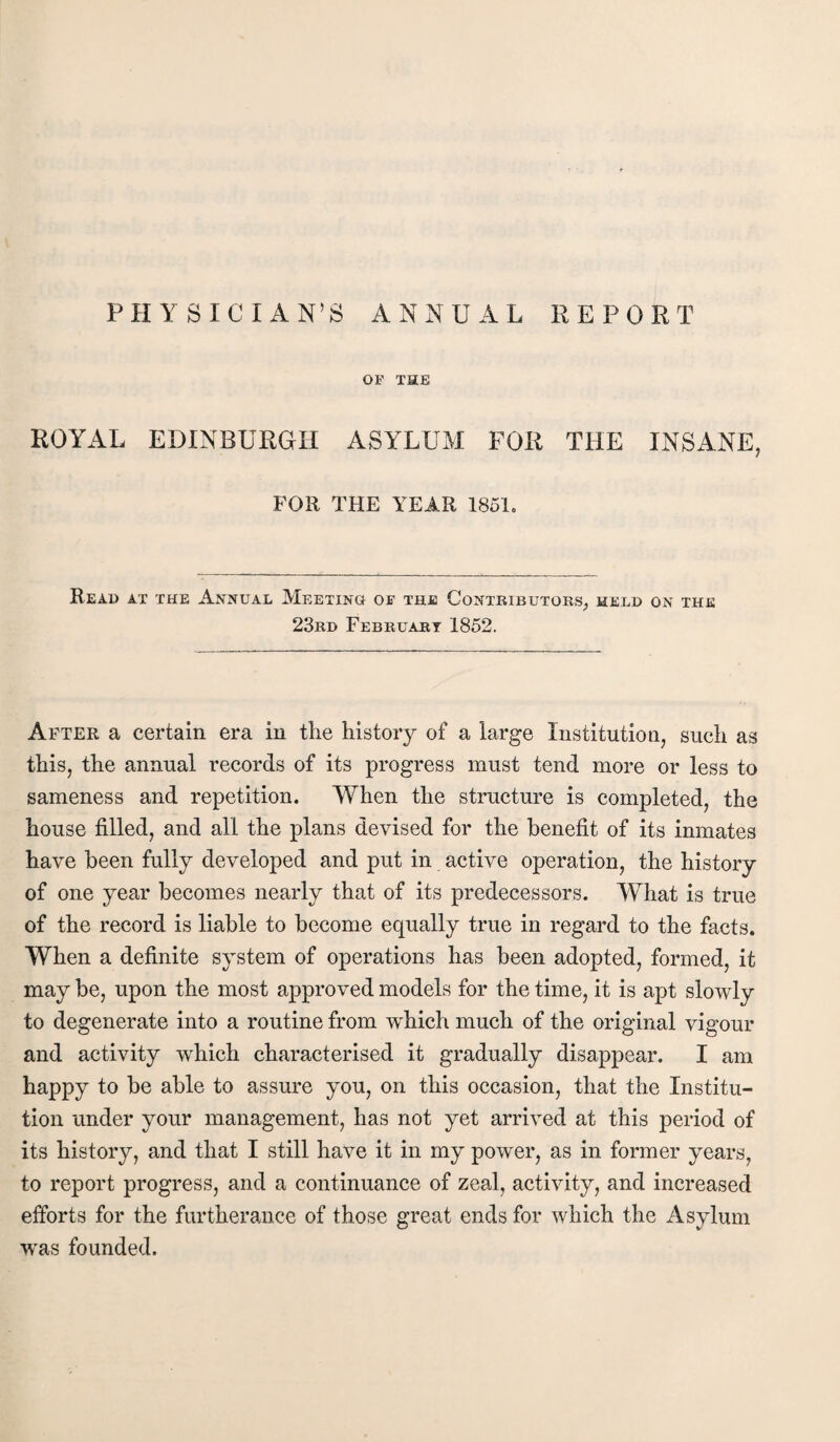 PHYSICIAN’S ANNUAL REPORT OF THE ROYAL EDINBURGH ASYLUM FOR THE INSANE, FOR THE YEAR 1861. Read at the Annual Meeting of thje Contributors^ meld on the 23rd February 1852. After a certain era in the history of a large Institution, such as this, the annual records of its progress must tend more or less to sameness and repetition. When the structure is completed, the house filled, and all the plans devised for the benefit of its inmates have been fully developed and put in active operation, the history of one year becomes nearly that of its predecessors. What is true of the record is liable to become equally true in regard to the facts. When a definite system of operations has been adopted, formed, it may be, upon the most approved models for the time, it is apt sloYvly to degenerate into a routine from which much of the original vigour and activity which characterised it gradually disappear. I am happy to be able to assure you, on this occasion, that the Institu¬ tion under your management, has not yet arri^^ed at this period of its history, and that I still have it in my poYver, as in former years, to report progress, and a continuance of zeal, activity, and increased efforts for the furtherance of those great ends for which the Asylum was founded.