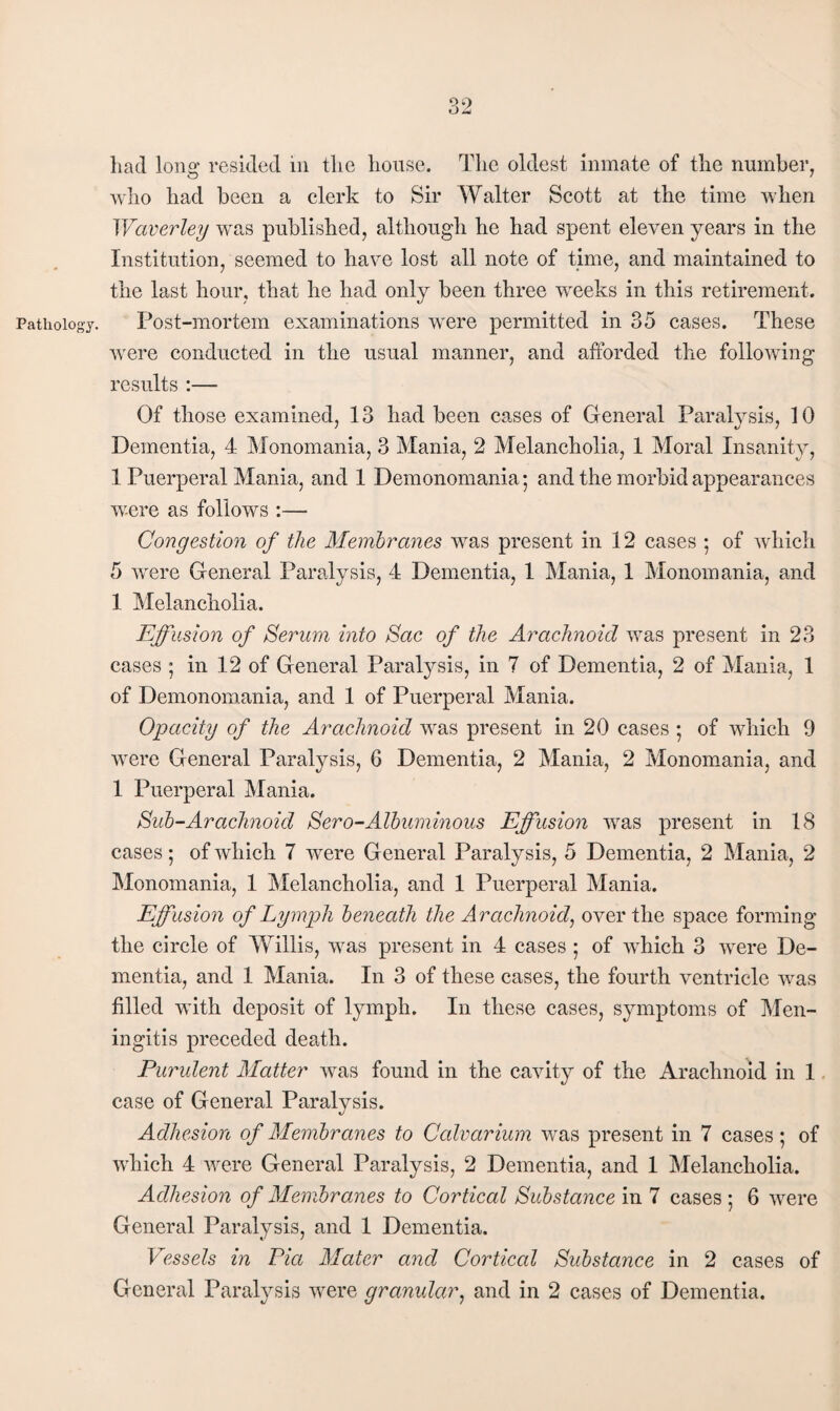 Pathology. liad Ions: resided in the house. Tlic oldest inmate of the number, who had been a clerk to Sir Walter Scott at the time when Waverley was published, although he had spent eleven years in the Institution, seemed to have lost all note of time, and maintained to the last hour, that he had only been three weeks in this retirement. Post-mortem examinations were permitted in 35 cases. These were conducted in the usual manner, and afforded the following results :— Of those examined, 13 had been cases of General Paralysis, 10 Dementia, 4 Monomania, 3 Mania, 2 Melancholia, 1 Moral Insanity, 1 Puerperal Mania, and 1 Demonomania*, and the morbid appearances were as follows :— Congestion of the Membranes was present in 12 cases 5 of wdiich 5 were General Paralysis, 4 Dementia, 1 Mania, 1 Monomania, and 1 ]\Ielancholia. Effusion of Serum into Sac of the Arachnoid was present in 23 cases *, in 12 of General Paralysis, in 7 of Dementia, 2 of Mania, 1 of Demonomania, and 1 of Puerperal Mania. Opacity of the Arachnoid was present in 20 cases *, of which 9 were General Paralysis, 6 Dementia, 2 Mania, 2 Monomania, and 1 Puerperal Mania. Sub-Arachnoid Sero-Albuminous Effusion was present in 18 cases 5 of which 7 were General Paralysis, 5 Dementia, 2 Mania, 2 jMonomania, 1 Melancholia, and 1 Puerperal Mania. Effusion of Lymph beneath the Arachnoid^ over the space forming the circle of Willis, was present in 4 cases 5 of which 3 were De¬ mentia, and 1 Mania. In 3 of these cases, the fourth ventricle was filled with deposit of lymph. In these cases, symptoms of Men¬ ingitis preceded death. Purulent Matter was found in the cavity of the Arachnoid in 1. case of General Paralysis. Adhesion of Membranes to Calvarium was present in 7 cases; of which 4 were General Paralysis, 2 Dementia, and 1 Melancholia. Adhesion of Membranes to Cortical Substance in 7 cases ; 6 were General Paralysis, and 1 Dementia. Vessels in Pia Mater and Cortical Substance in 2 cases of General Paralysis were granular^ and in 2 cases of Dementia.