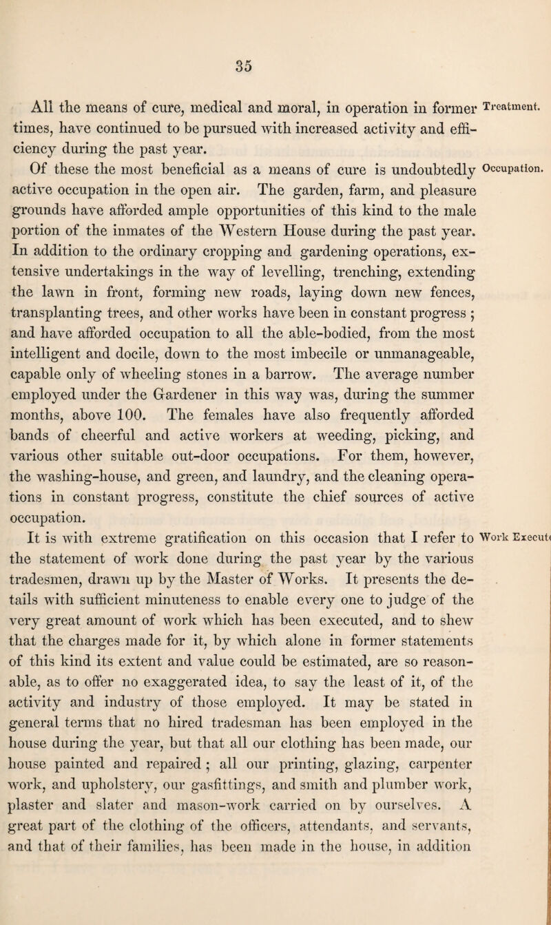 All tlie means of cure, medical and moral, in operation in former Treatment, times, have continued to be pursued with increased activity and effi¬ ciency during the past year. Of these the most beneficial as a means of cure is undoubtedly Occupation, active occupation in the open air. The garden, farm, and pleasure grounds have afforded ample opportunities of this kind to the male portion of the inmates of the Western House during the past year. In addition to the ordinary cropping and gardening operations, ex¬ tensive undertakings in the way of levelling, trenching, extending the lawn in front, forming new roads, laying down new fences, transplanting trees, and other works have been in constant progress ; and have afforded occupation to all the able-bodied, from the most intelligent and docile, down to the most imbecile or unmanageable, capable only of wheeling stones in a barrow. The average number employed under the Giardener in this way was, during the summer months, above 100. The females have also frequently afforded bands of cheerful and active workers at weeding, picking, and various other suitable out-door occupations. For them, however, the washing-house, and green, and laundry, and the cleaning opera¬ tions in constant progress, constitute the chief sources of active occupation. It is with extreme gratification on this occasion that I refer to Work Execute the statement of work done during the past year by the various tradesmen, drawn up by the Master of Works. It presents the de¬ tails with sufficient minuteness to enable every one to judge of the very great amount of work which has been executed, and to shew that the charges made for it, by which alone in former statements of this kind its extent and value could be estimated, are so reason¬ able, as to offer no exaggerated idea, to say the least of it, of the activity and industry of those employed. It may be stated in general terms that no hired tradesman has been employed in the house during the year, but that all our clothing has been made, our house painted and repaired; all our printing, glazing, carpenter work, and upholstery, our gasfittings, and smith and plumber work, j plaster and slater and mason-work carried on by ourselves. A i great part of the clothing of the officers, attendants, and servants, | and that of their families, has been made in the house, in addition |