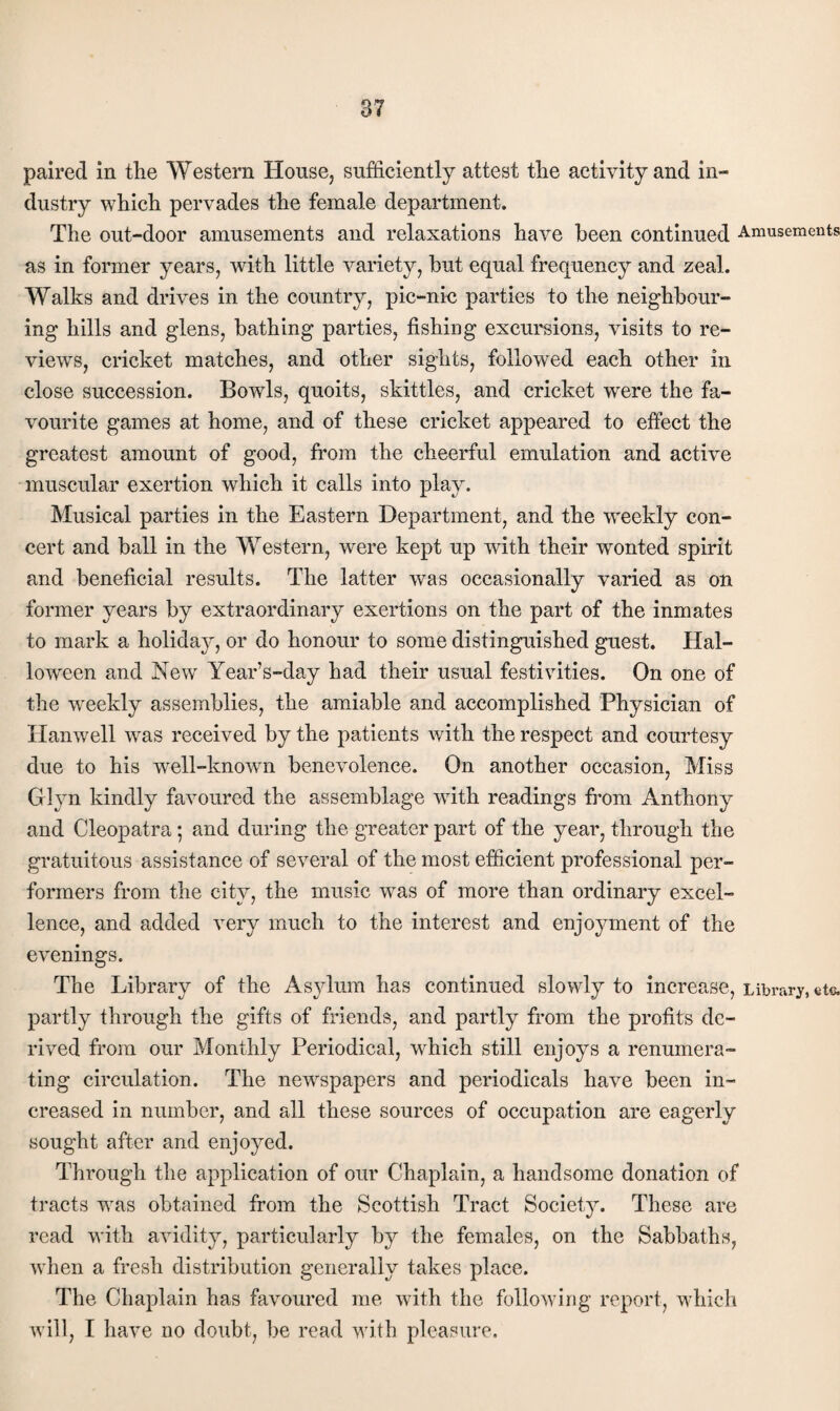 paired in the Western House, sufficiently attest the activity and in¬ dustry which pervades the female department. The out-door amusements and relaxations have been continued Amusements as in former years, with little variety, but equal frequency and zeal. Walks and drives in the country, pic-nic parties to the neighbour¬ ing hills and glens, bathing parties, fishing excursions, visits to re¬ views, cricket matches, and other sights, followed each other in close succession. Bowls, quoits, skittles, and cricket were the fa¬ vourite games at home, and of these cricket appeared to effect the greatest amount of good, from the cheerful emulation and active muscular exertion which it calls into play. Musical parties in the Eastern Department, and the weekly con¬ cert and ball in the Western, were kept up with their wonted spirit and beneficial results. The latter was occasionally varied as on former years by extraordinary exertions on the part of the inmates to mark a holiday, or do honour to some distinguished guest. Hal¬ loween and New Year’s-day had their usual festivities. On one of the weekly assemblies, the amiable and accomplished Physician of Hanwell was received by the patients with the respect and courtesy due to his well-known benevolence. On another occasion. Miss Glyn kindly favoured the assemblage with readings from Anthony and Cleopatra; and during the greater part of the year, through the gratuitous assistance of several of the most efficient professional per¬ formers from the city, the music was of more than ordinary excel¬ lence, and added xerj much to the interest and enjoyment of the evenings. The Library of the Asylum has continued slowly to increase, Library, eto partly through the gifts of friends, and partly from the profits de¬ rived from our Monthly Periodical, which still enjoys a renumera¬ ting circulation. The newspapers and periodicals have been in¬ creased in number, and all these sources of occupation are eagerly sought after and enjoyed. Through the application of our Chaplain, a handsome donation of tracts was obtained from the Scottish Tract Society. These are read with avidity, particularly by the females, on the Sabbaths, when a fresh distribution generally takes place. The Chaplain has favoured me with the following report, which will, I have no doubt, be read with pleasure.