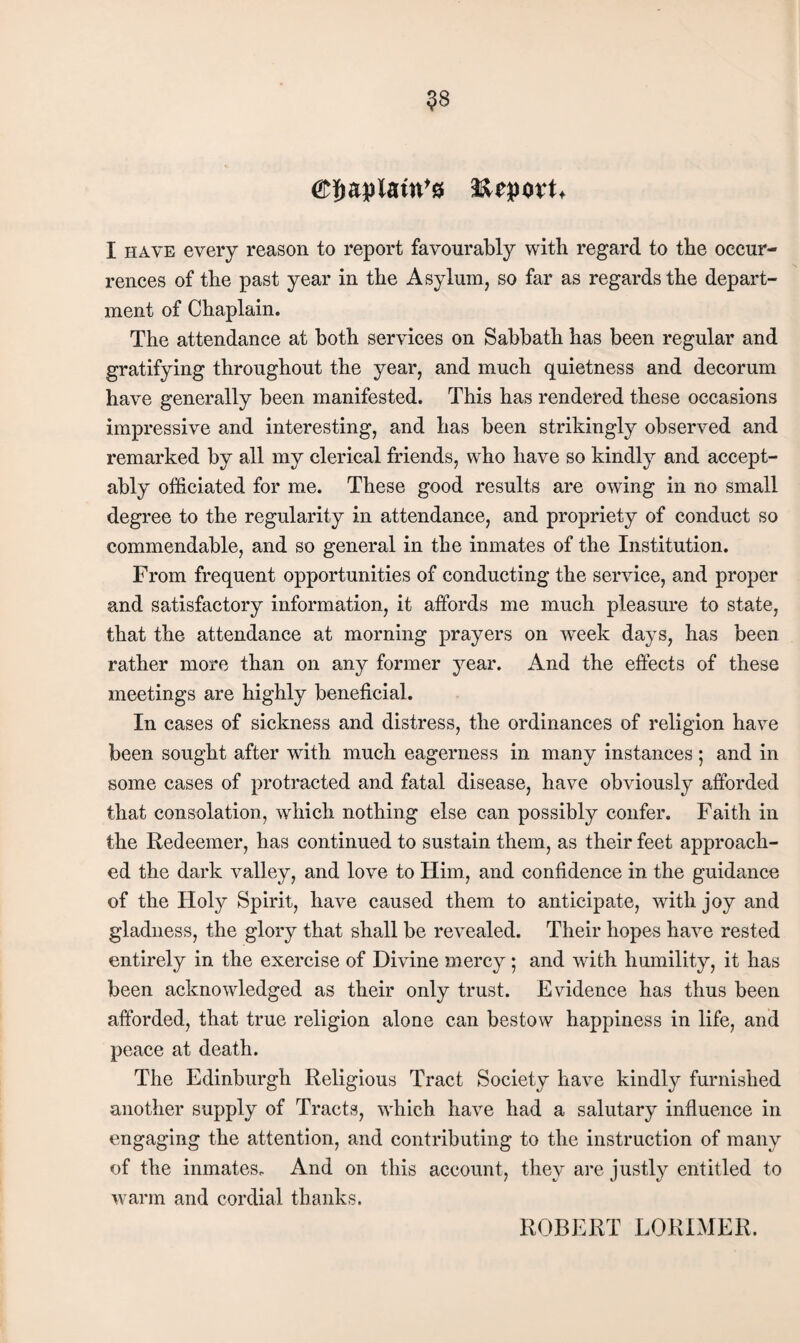 ^8 Report. I HAVE every reason to report favourably with regard to the occur¬ rences of the past year in the Asylum, so far as regards the depart¬ ment of Chaplain. The attendance at both services on Sabbath has been regular and gratifying throughout the year, and much quietness and decorum have generally been manifested. This has rendered these occasions impressive and interesting, and has been strikingly observed and remarked by all my clerical friends, who have so kindly and accept¬ ably officiated for me. These good results are owing in no small degree to the regularity in attendance, and propriety of conduct so commendable, and so general in the inmates of the Institution. From frequent opportunities of conducting the service, and proper and satisfactory information, it affords me much pleasure to state, that the attendance at morning prayers on week days, has been rather more than on any former year. And the effects of these meetings are highly beneficial. In cases of sickness and distress, the ordinances of religion have been sought after with much eagerness in many instances; and in some cases of protracted and fatal disease, have obviously afforded that consolation, which nothing else can possibly confer. Faith in the Redeemer, has continued to sustain them, as their feet approach¬ ed the dark valley, and love to Him, and confidence in the guidance of the Hoi}?' Spirit, have caused them to anticipate, with joy and gladness, the glory that shall be revealed. Their hopes have rested entirely in the exercise of Divine mercy; and with humility, it has been acknowledged as their only trust. Evidence has thus been afforded, that true religion alone can bestow happiness in life, and peace at death. The Edinburgh Religious Tract Society have kindly furnished another supply of Tracts, which have had a salutary influence in engaging the attention, and contributing to the instruction of many of the inmates. And on this account, they are justly entitled to warm and cordial thanks. ROBERT LORIMER.