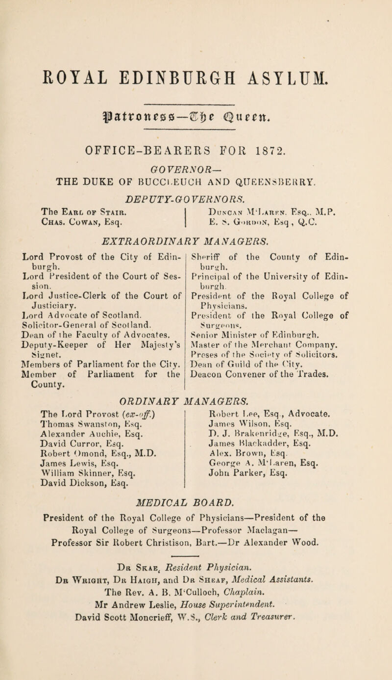 ROYAL EDINBURGH ASYLUM. Cljc Queen* OFFICE-BEARERS FOR 1872. GOVERNOR— THE DUKE OF BUCCl.EUCH AND QUEENSBEHRY. DEP UTY- G 0 VERNO RS. The Earl of Stair. I Duncan MEarkn. Esq.. M.P. Chas. Cowan, Esq. | E. S. Gordon, Esq, Q.C. EXTRAORDINARY MANAGERS. Lord Provost of the City of Edin¬ burgh. Lord President of the Court of Ses¬ sion. Lord Justice-Clerk of the Court of Justiciary. Lord Advocate of Scotland. Solicitor-General of Scotland. Dean of the Faculty of Advocates. Deputy-Keeper of Her Majesty’s Signet. Members of Parliament for the City. Member of Parliament for the County. Sheriff of the County of Edin¬ burgh. Principal of the University of Edin¬ burgh. President of the Royal College of Physicians. President of the Royal College of Surgeons. Senior Minister of Edinburgh. Master of the Merchant Company. Proses of the Society of Solicitors. Dean of Guild of the City. Deacon Convener of the Trades. ORDINARY MANAGERS. The Lord Provost Thomas Swanston, Esq. Alexander Auchie, Esq. David Curror, Esq. Robert Omond, Esq., M.D. James Lewis, Esq. William Skinner, Esq. David Dickson, Esq. Robert Lee, Esq , Advocate. James Wilson, Esq. D. J. Brakenridge, Esq., M.D. James Blackadder, Esq. Alex. Brown, Esq. George A. M‘Earen, Esq. John Parker, Esq. MEDICAL BOARD. President of the Royal College of Physicians—President of the Royal College of Surgeons—Professor Maclagan— Professor Sir Robert Christison, Bart.—Dr Alexander Wood. Dr Skae{ Resident Physician. Dr Wright, Dr Haigh, and Dr Sheaf, Medical Assistants. The Rev. A. B. M‘Culloch, Chaplain. Mr Andrew Leslie, House Superintendent. David Scott Moncrieff, W.S., Clerk and Treasurer.