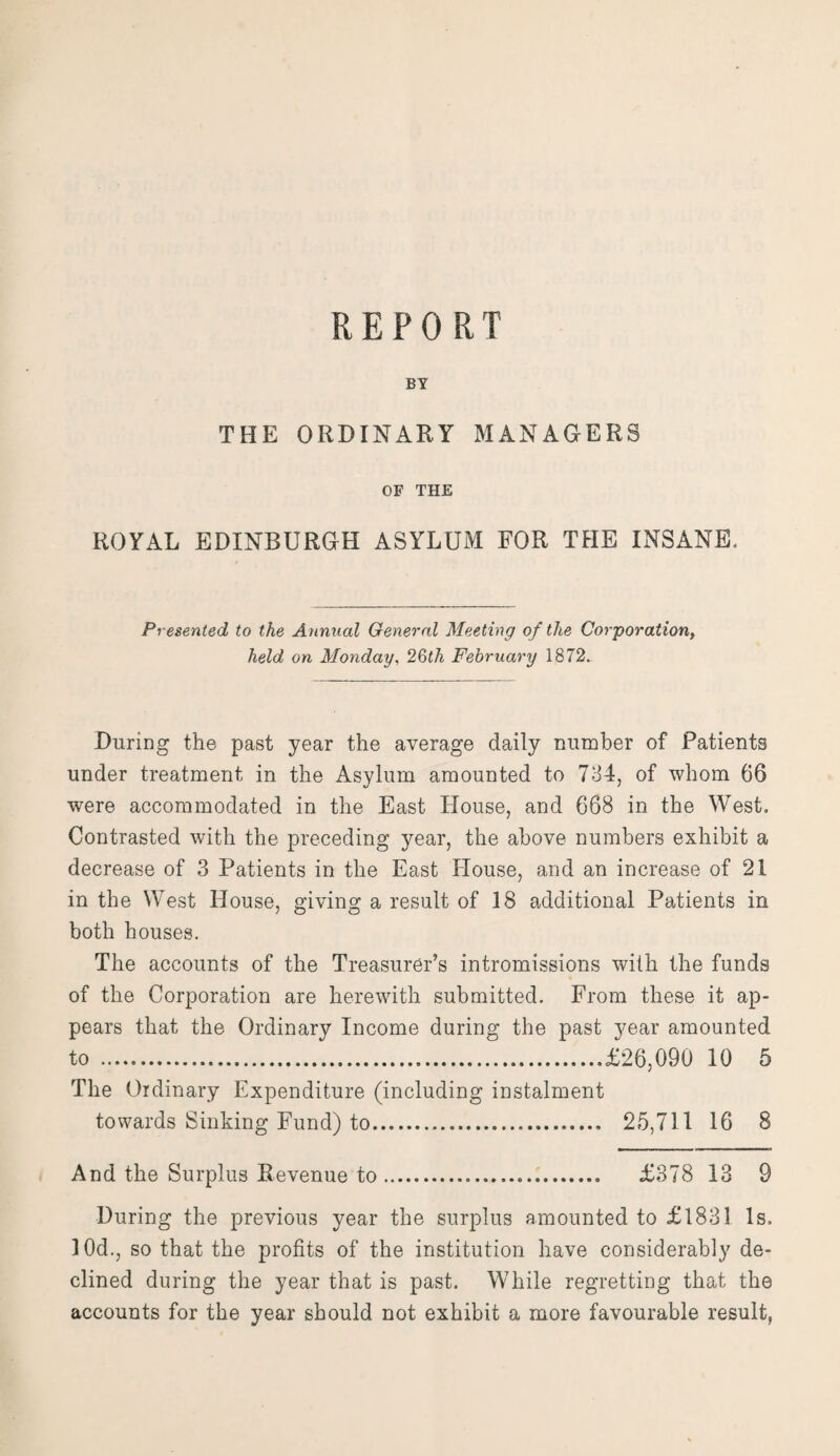 BY THE ORDINARY MANAGERS OF THE ROYAL EDINBURGH ASYLUM FOR THE INSANE. Presented to the Annual General Meeting of the Corporation, held on Monday, 26th February 1872. During the past year the average daily number of Patients under treatment in the Asylum amounted to 734, of whom 66 were accommodated in the East House, and 668 in the West. Contrasted with the preceding year, the above numbers exhibit a decrease of 3 Patients in the East House, and an increase of 21 in the West House, giving a result of 18 additional Patients in both houses. The accounts of the Treasurer’s intromissions with the funds of the Corporation are herewith submitted. From these it ap¬ pears that the Ordinary Income during the past year amounted to .£26,090 10 5 The Ordinary Expenditure (including instalment towards Sinking Fund) to.. 25,711 16 8 And the Surplus Revenue to.... £378 13 9 During the previous year the surplus amounted to £1831 Is. 10d., so that the profits of the institution have considerably de¬ clined during the year that is past. While regretting that the accounts for the year should not exhibit a more favourable result,