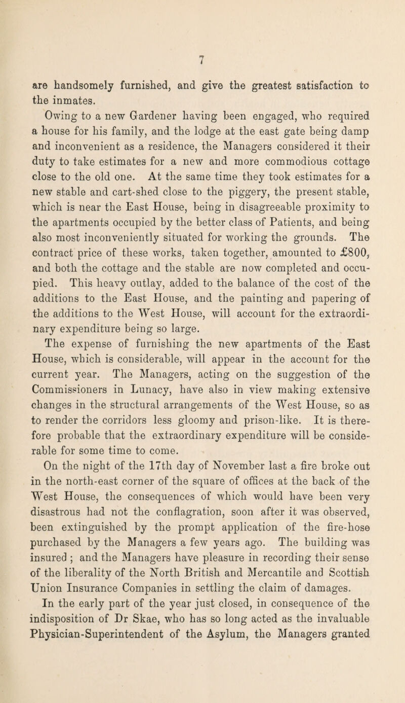 are handsomely furnished, and give the greatest satisfaction to the inmates. Owing to a new Gardener having been engaged, who required a house for his family, and the lodge at the east gate being damp and inconvenient as a residence, the Managers considered it their duty to take estimates for a new and more commodious cottage close to the old one. At the same time they took estimates for a new stable and cart-shed close to the piggery, the present stable, which is near the East House, being in disagreeable proximity to the apartments occupied by the better class of Patients, and being also most inconveniently situated for working the grounds. The contract price of these wrorks, taken together, amounted to £800, and both the cottage and the stable are now completed and occu¬ pied. This heavy outlay, added to the balance of the cost of the additions to the East House, and the painting and papering of the additions to the West House, will account for the extraordi¬ nary expenditure being so large. The expense of furnishing the new apartments of the East House, which is considerable, will appear in the account for the current year. The Managers, acting on the suggestion of the Commissioners in Lunacy, have also in view making extensive changes in the structural arrangements of the West House, so as to render the corridors less gloomy and prison-like. It is there¬ fore probable that the extraordinary expenditure will be conside¬ rable for some time to come. On the night of the 17th day of November last a fire broke out in the north-east corner of the square of offices at the back of the West House, the consequences of which would have been very disastrous had not the conflagration, soon after it was observed, been extinguished by the prompt application of the fire-hose purchased by the Managers a few years ago. The building was insured ; and the Managers have pleasure in recording their sense of the liberality of the North British and Mercantile and Scottish Union Insurance Companies in settling the claim of damages. In the early part of the year just closed, in consequence of the indisposition of Dr Skae, who has so long acted as the invaluable Physician-Superintendent of the Asylum, the Managers granted