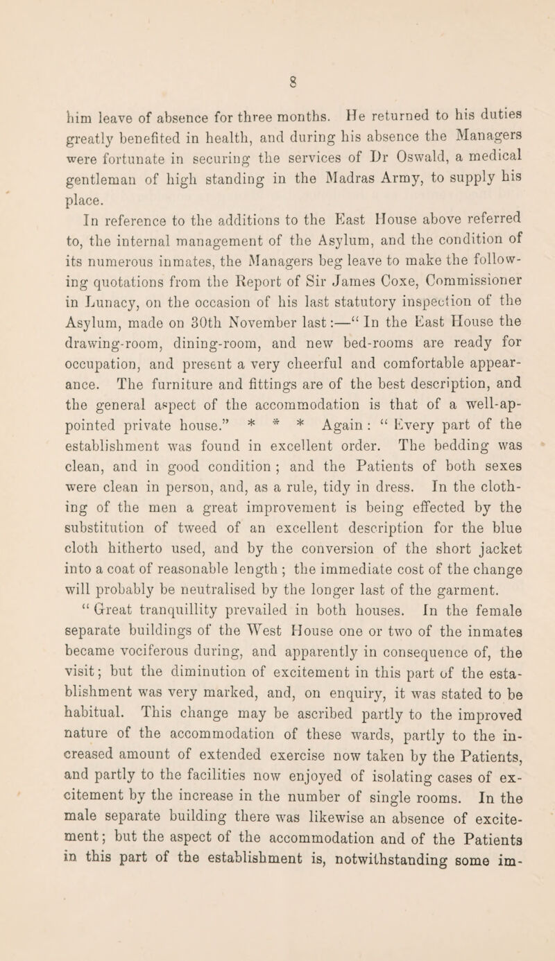 him leave of absence for three months. He returned to his duties greatly benefited in health, and during his absence the Managers were fortunate in securing the services of Hr Oswald, a medical gentleman of high standing in the Madras Army, to supply his place. In reference to the additions to the East House above referred to, the internal management of the Asylum, and the condition of its numerous inmates, the Managers beg leave to make the follow¬ ing quotations from the Report of Sir James Coxe, Commissioner in Lunacy, on the occasion of his last statutory inspection of the Asylum, made on 30th November last:—“ In the East House the drawing-room, dining-room, and new bed-rooms are ready for occupation, and present a very cheerful and comfortable appear¬ ance. The furniture and fittings are of the best description, and the general aspect of the accommodation is that of a well-ap¬ pointed private house.” * * * Again : “ Every part of the establishment was found in excellent order. The bedding was clean, and in good condition ; and the Patients of both sexes were clean in person, and, as a rule, tidy in dress. In the cloth¬ ing of the men a great improvement is being effected by the substitution of tweed of an excellent description for the blue cloth hitherto used, and by the conversion of the short jacket into a coat of reasonable length ; the immediate cost of the change will probably be neutralised by the longer last of the garment. “ Great tranquillity prevailed in both houses. In the female separate buildings of the West House one or two of the inmates became vociferous during, and apparently in consequence of, the visit; but the diminution of excitement in this part of the esta¬ blishment was very marked, and, on enquiry, it was stated to be habitual. This change may be ascribed partly to the improved nature of the accommodation of these wards, partly to the in¬ creased amount of extended exercise now taken by the Patients, and partly to the facilities now enjoyed of isolating cases of ex¬ citement by the increase in the number of single rooms. In the male separate building there was likewise an absence of excite¬ ment ; but the aspect of the accommodation and of the Patients in this part of the establishment is, notwithstanding some im-