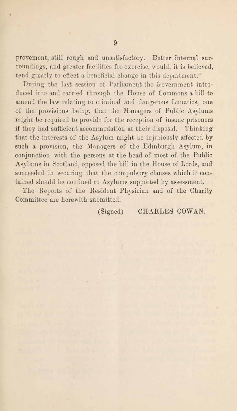 * 9 provement, still rough and unsatisfactory. Better internal sur¬ roundings, and greater facilities for exercise, would, it is believed, tend greatly to effect a beneficial change in this department.” During the last session of Parliament the Government intro¬ duced into and carried through the House of Commons a bill to amend the law relating to criminal and dangerous Lunatics, one of the provisions being, that the Managers of Public Asylums might be required to provide for the reception of insane prisoners if they had sufficient accommodation at their disposal. Thinking that the interests of the Asylum might be injuriously affected by such a provision, the Managers of the Edinburgh Asylum, in conjunction with the persons at the head of most of the Public Asylums in Scotland, opposed the bill in the House of Lords, and succeeded in securing that the compulsory clauses which it con¬ tained should be confined to Asylums supported by assessment. The Reports of the Resident Physician and of the Charity Committee are herewith submitted.