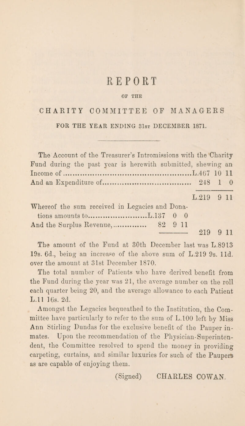 OF THE CHARITY COMMITTEE OF MANAGERS FOR THE YEAR ENDING 31st DECEMBER 1871. The Account of the Treasurer’s Intromissions with the Charity Fund during the past year is herewith submitted, shewing an Income of.*.L.467 10 11 And an Expenditure of... 248 1 0 L.219 9 li Whereof the sum received in Legacies and Dona¬ tions amounts to.L.137 0 0 And the Surplus Revenue,. 82 9 11 - 219 9 11 The amount of the Fund at 30th December last was L.8913 19s. 6d., being an increase of the above sum of L.219 9s. lid. over the amount at 31st December 1870. The total number of Patients who have derived benefit from the Fund during the year vras 21, the average number on the roll each quarter being 20, and the average allowance to each Patient L.l 1 10s. 2d. Amongst the Legacies bequeathed to the Institution, the Com¬ mittee have particularly to refer to the sum of L.100 left by Miss Ann Stirling Dundas for the exclusive benefit of the Pauper in¬ mates. Upon the recommendation of the Physician-Superinten¬ dent, the Committee resolved to spend the money in providing carpeting, curtains, and similar luxuries for such of the Paupers as are capable of enjoying them. (Signed) CHARLES COWAN.