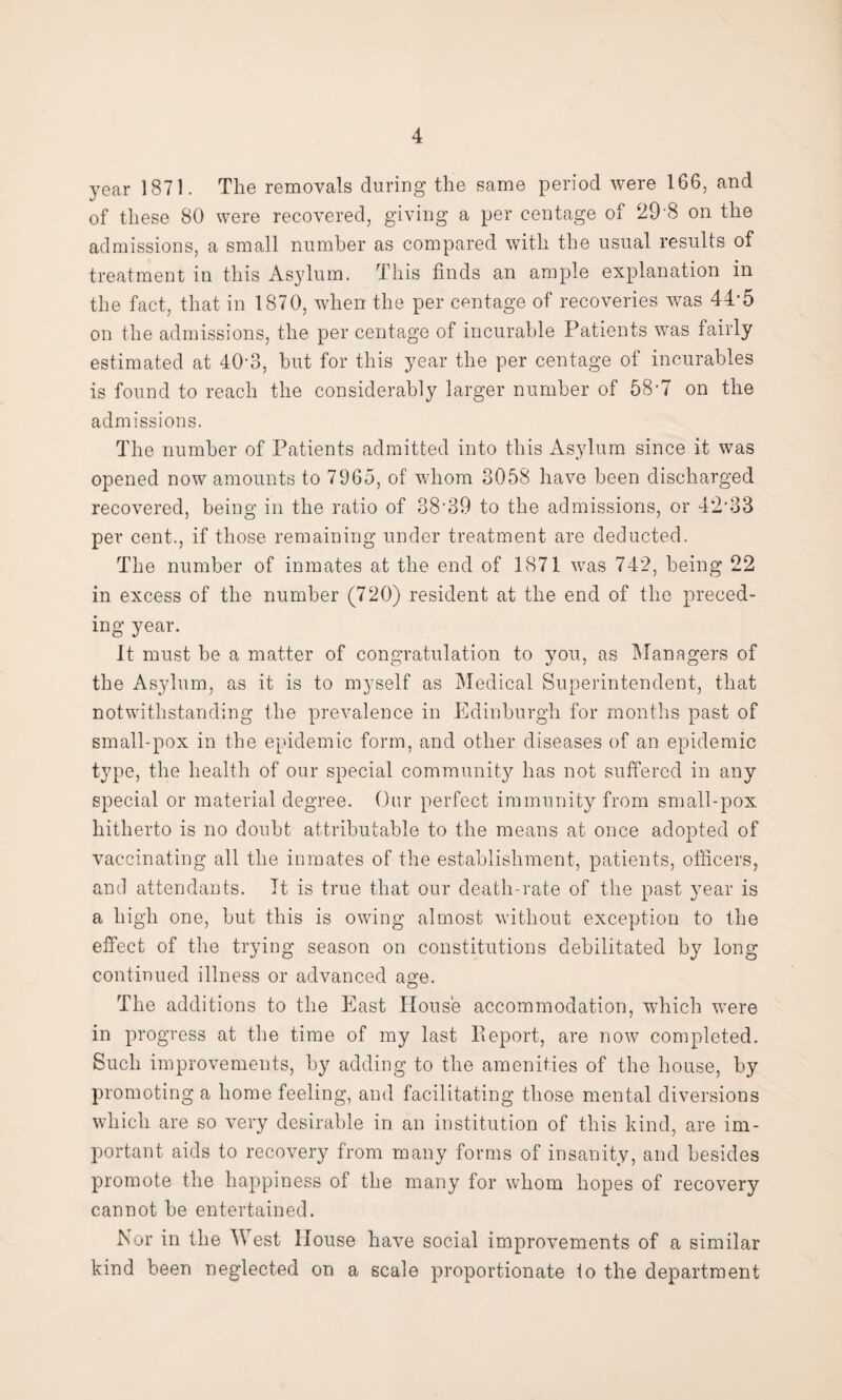 year 1871. The removals during the same period were 166, and of these 80 were recovered, giving a per centage of 29'8 on the admissions, a small number as compared with the usual results of treatment in this Asylum. This finds an ample explanation in the fact, that in 1870, when the per centage of recoveries was 44-5 on the admissions, the per centage of incurable Patients was iairly estimated at 40-3, hut for this year the per centage of incurables is found to reach the considerably larger number of 58-7 on the admissions. The number of Patients admitted into this Asylum since it was opened now amounts to 7965, of whom 3058 have been discharged recovered, being in the ratio of 38*39 to the admissions, or 42*33 per cent., if those remaining under treatment are deducted. The number of inmates at the end of 1871 was 742, being 22 in excess of the number (720) resident at the end of the preced¬ ing year. It must be a matter of congratulation to you, as Managers of the Asylum, as it is to myself as Medical Superintendent, that notwithstanding the prevalence in Edinburgh for months past of small-pox in the epidemic form, and other diseases of an epidemic type, the health of our special community has not suffered in any special or material degree. Our perfect immunity from small-pox hitherto is no doubt attributable to the means at once adopted of vaccinating all the inmates of the establishment, patients, officers, and attendants. It is true that our death-rate of the past year is a high one, but this is owing almost without exception to the effect of the trying season on constitutions debilitated by long continued illness or advanced age. The additions to the East House accommodation, which were in progress at the time of my last Report, are now completed. Such improvements, by adding to the amenities of the house, by promoting a home feeling, and facilitating those mental diversions which are so very desirable in an institution of this kind, are im¬ portant aids to recovery from many forms of insanity, and besides promote the happiness of the many for whom hopes of recovery cannot be entertained. Nor in the West House have social improvements of a similar kind been neglected on a scale proportionate to the department