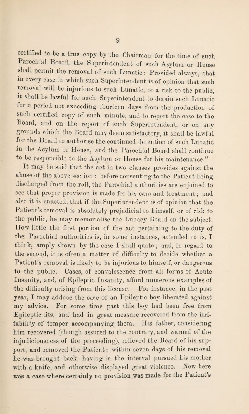 certified to be a true copy by the Chairman for the time of such Paiochial Boaid, the Superintendent of such Asylum or House shall permit the removal of such Lunatic: Provided always, that in every case in which such Superintendent is of opinion that such removal will be injurious to such Lunatic, or a risk to the public, it shall be lawful for such Superintendent to detain such Lunatic for a period not exceeding fourteen days from the production of such certified copy of such minute, and to report the case to the Board, and on the report of such Superintendent, or on any grounds which the Hoard may deem satisfactory, it shall be lawful for the Board to authorise the continued detention of such Lunatic in the Asylum or House, and the Parochial Board shall continue to be responsible to the Asylum or House for his maintenance.” It may be said that the act in two clauses provides against the abuse of the above section : before consenting to the Patient being discharged from the roll, the Parochial authorities are enjoined to see that proper provision is made for his care and treatment; and also it is enacted, that if the Superintendent is of opinion that the Patient’s removal is absolutely prejudicial to himself, or of risk to the public, he may memorialise the Lunacy Board on the subject. How little the first portion of the act pertaining to the duty of the Parochial authorities is, in some instances, attended to is, I think, amply shown by the case I shall quote ; and, in regard to the second, it is often a matter of difficulty to decide whether a Patient’s removal is likely to be injurious to himself, or dangerous to the public. Cases, of convalescence from all forms of Acute Insanity, and, of Epileptic Insanity, afford numerous examples of the difficulty arising from this license. For instance, in the past year, I may adduce the ca*e of an Epileptic boy liberated against my advice. For some time past this boy had been free from Epileptic fits, and had in great measure recovered from the irri¬ tability of temper accompanying them. His father, considering him recovered (though assured to the contrary, and warned of the injudiciousness of the proceeding), relieved the Board of his sup¬ port, and removed the Patient: within seven days of his removal he was brought back, having in the interval pursued his mother with a knife, and otherwise displayed great violence. Now here was a case where certainly no provision was made for the Patient’s