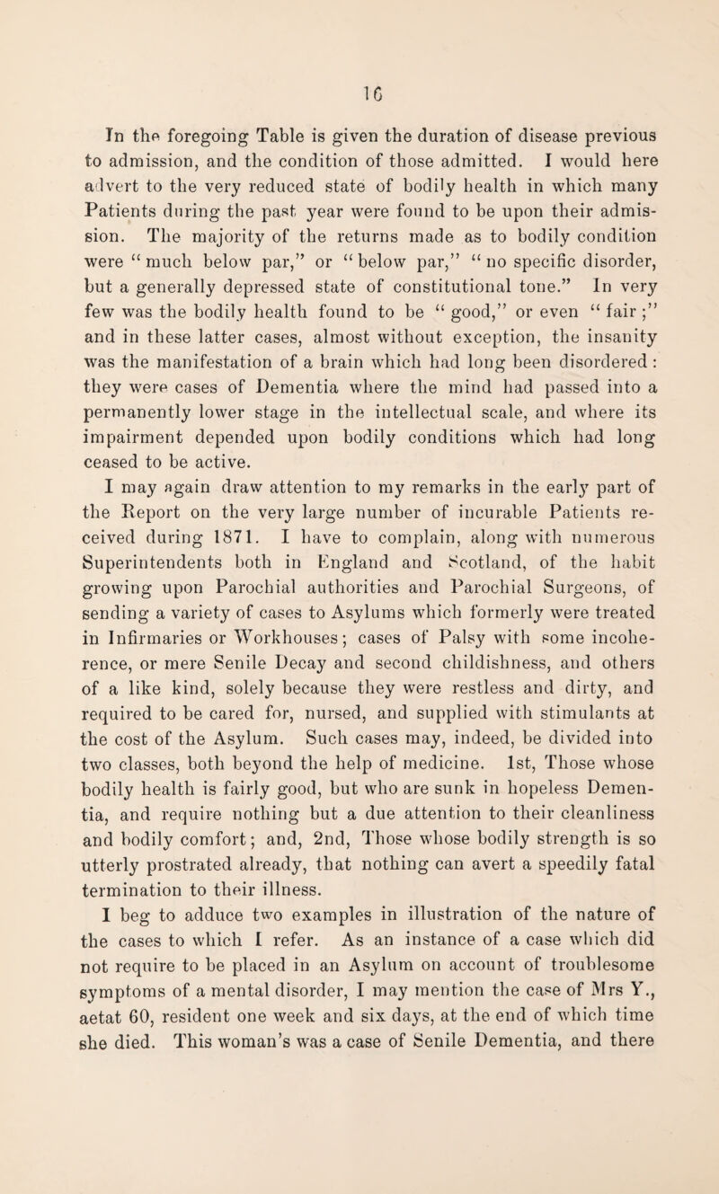 In the foregoing Table is given the duration of disease previous to admission, and the condition of those admitted. I would here advert to the very reduced state of bodily health in which many Patients during the past year were found to be upon their admis¬ sion. The majority of the returns made as to bodily condition were “ much below par,” or “below par,” “ no specific disorder, but a generally depressed state of constitutional tone.” In very few was the bodily health found to be “ good,” or even “ fair ;” and in these latter cases, almost without exception, the insanity was the manifestation of a brain which had long been disordered : they were cases of Dementia where the mind had passed into a permanently lower stage in the intellectual scale, and where its impairment depended upon bodily conditions which had long ceased to be active. I may again draw attention to my remarks in the earty part of the Report on the very large number of incurable Patients re¬ ceived during 1871. I have to complain, along with numerous Superintendents both in England and Scotland, of the habit growing upon Parochial authorities and Parochial Surgeons, of sending a variety of cases to Asylums which formerly were treated in Infirmaries or Workhouses; cases of Palsy with some incohe¬ rence, or mere Senile Decay and second childishness, and others of a like kind, solely because they were restless and dirty, and required to be cared for, nursed, and supplied with stimulants at the cost of the Asylum. Such cases may, indeed, be divided into two classes, both beyond the help of medicine. 1st, Those whose bodily health is fairly good, but who are sunk in hopeless Demen¬ tia, and require nothing but a due attention to their cleanliness and bodily comfort; and, 2nd, Those whose bodily strength is so utterly prostrated already, that nothing can avert a speedily fatal termination to their illness. 1 beg to adduce two examples in illustration of the nature of the cases to which 1 refer. As an instance of a case which did not require to be placed in an Asylum on account of troublesome symptoms of a mental disorder, I may mention the case of Mrs Y., aetat 60, resident one week and six days, at the end of which time she died. This woman’s was a case of Senile Dementia, and there