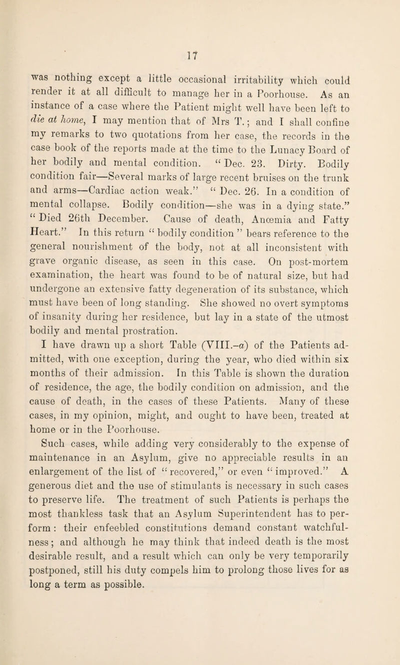 was nothing except a little occasional irritability which could render it at all difficult to manage her in a Poorhouse. As an instance of a case where the Patient might well have been left to die at home, I may mention that of Mrs T.; and I shall confine my remarks to two quotations from her case, the records in the case book of the reports made at the time to the Lunacy Board of her bodily and mental condition. “ Dec. 23. Dirty. Bodily condition fair—Several marks of large recent bruises on the trunk and arms—Cardiac action weak.” “ Dec. 26. In a condition of mental collapse. Bodily condition—she was in a dying state.” “ Died 26th December. Cause of death, Anoemia and Fatty Heart.” In this return “ bodily condition ” bears reference to the general nourishment of the body, not at all inconsistent with grave organic disease, as seen in this case. On post-mortem examination, the heart was found to be of natural size, but had undergone an extensive fatty degeneration of its substance, which must have been of long standing. She showed no overt symptoms of insanity during her residence, but lay in a state of the utmost bodily and mental prostration. I have drawn up a short Table (Vlll.-a) of the Patients ad¬ mitted, with one exception, during the year, who died within six months of their admission. In this Table is shown the duration of residence, the age, the bodily condition on admission, and the cause of death, in the cases of these Patients. Many of these cases, in my opinion, might, and ought to have been, treated at home or in the Poorhouse. Such cases, while adding very considerably to the expense of maintenance in an Asylum, give no appreciable results in an enlargement of the list of “recovered,” or even “improved.” A generous diet and the use of stimulants is necessary in such cases to preserve life. The treatment of such Patients is perhaps the most thankless task that an Asylum Superintendent has to per¬ form : their enfeebled constitutions demand constant watchful¬ ness; and although he may think that indeed death is the most desirable result, and a result which can only be very temporarily postponed, still his duty compels him to prolong those lives for as long a term as possible.