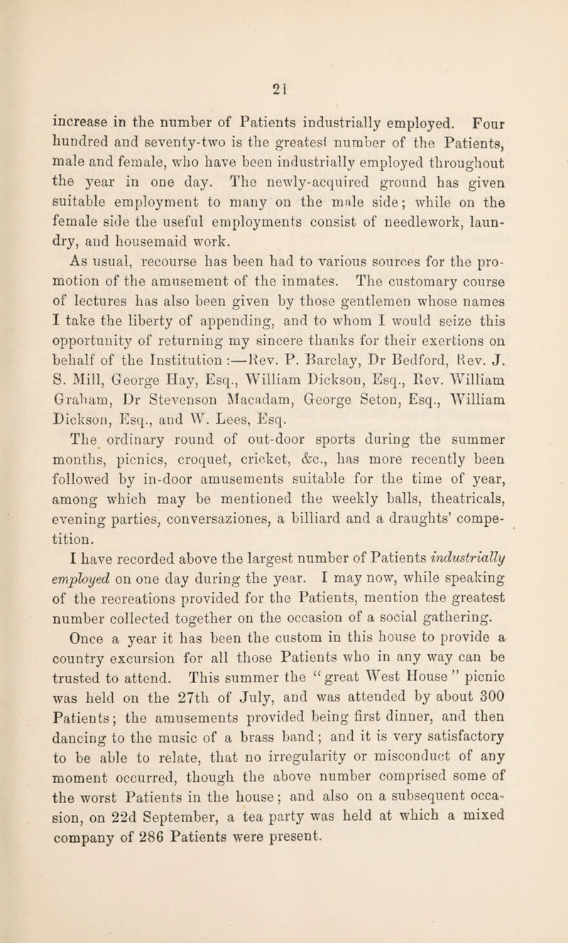 increase in the number of Patients industrially employed. Four hundred and seventy-two is the greatest number of the Patients, male and female, who have been industrially employed throughout the jmar in one day. The newly-acquired ground has given suitable employment to many on the mnle side; while on the female side the useful employments consist of needlework, laun¬ dry, and housemaid work. As usual, recourse has been had to various sources for the pro¬ motion of the amusement of the inmates. The customary course of lectures has also been given by those gentlemen whose names I take the liberty of appending, and to whom I would seize this opportunity of returning my sincere thanks for their exertions on behalf of the Institution :—Hev. P. Barclay, Dr Bedford, Kev. J. S. Mill, George Hay, Esq., William Dickson, Esq., Rev. William Graham, Dr Stevenson Macadam, George Seton, Esq., William Dickson, Esq., and W. Lees, Esq. The ordinary round of out-door sports during the summer months, picnics, croquet, cricket, &c., has more recently been followed by in-door amusements suitable for the time of year, among which may be mentioned the weekly balls, theatricals, evening parties, conversaziones, a billiard and a draughts’ compe¬ tition. I have recorded above the largest number of Patients industrially employed on one day during the year. I may now, while speaking of the recreations provided for the Patients, mention the greatest number collected together on the occasion of a social gathering. Once a year it has been the custom in this house to provide a country excursion for all those Patients who in any way can be trusted to attend. This summer the “ great West House ” picnic was held on the 27th of July, and was attended by about 300 Patients; the amusements provided being first dinner, and then dancing to the music of a brass band; and it is very satisfactory to be able to relate, that no irregularity or misconduct of any moment occurred, though the above number comprised some of the worst Patients in the house; and also on a subsequent occa¬ sion, on 22d September, a tea party was held at which a mixed company of 286 Patients were present.