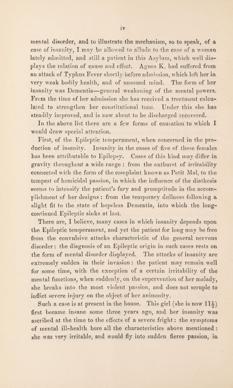 mental disorder, and to illustrate the mechanism, so to speak, of a case of insanity, I may be allowed to allude to the case, of a woman lately admitted, and still a patient in this Asylum, which well dis¬ plays the relation of cause and effect. Agnes K. had suffered from an attack of Typhus Fever shortly before admission, which left her in very weak bodily health, and of unsound mind. The form of her insanity was Dementia—general weakening of the mental powers. From the time of her admission she has received a treatment calcu¬ lated to strengthen her constitutional tone- Under this she has steadily improved, and is now about to be discharged recovered. In the above list there are a few forms of causation to which I would draw special attention. First, of the Epileptic temperament, when concerned in the pro¬ duction of insanity. Insanity in the cases of five of these females * %/ has been attributable to Epilepsy. Cases of this kind may differ in gravity throughout a wide range : from the outburst of irritability connected with the form of the complaint known as Petit Mai, to the tempest of homicidal passion, in which the influence of the diathesis seems to intensify the patient’s fury and promptitude in the accom¬ plishment of her designs : from the temporary dullness following a slight fit to the state of hopeless Dementia, into which the long- continued Epileptic sinks at last. There are, I believe, many cases in which insanity depends upon the Epileptic temperament, and yet the patient for long may be free from the convulsive attacks characteristic of the general nervous disorder: the diagnosis of an Epileptic origin in such cases rests on the form of mental disorder displayed. The attacks of insanity are extremely sudden in their invasion : the patient may remain well for some time, with the exception of a certain irritability of the mental functions, when suddenly, on the supervention of her malady, she breaks into the most violent passion, and does not scruple to inflict severe injury on the object of her animosity. Such a case is at present in the house. This girl (she is now 11^-) first became insane some three years ago, and her insanity was ascribed at the time to the effects of a severe fright: the symptoms of mental ill-health bore all the characteristics above mentioned : she was very irritable, and would fly into sudden fierce passion, in