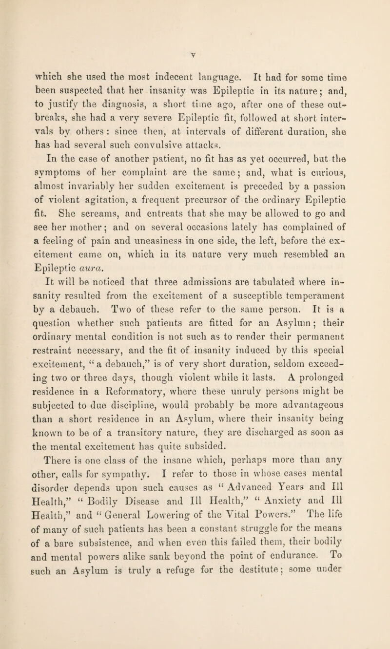 which she used the most indecent language. It had for some time been suspected that her insanity was Epileptic in its nature; and, to justify the diagnosis, a short time ago, after one of these out¬ breaks, she had a very severe Epileptic fit, followed at short inter¬ vals by others : since then, at intervals of different duration, she has had several such convulsive attacks. In the case of another patient, no fit has as yet occurred, but the symptoms of her complaint are the same; and, what is curious, almost invariably her sudden excitement is preceded by a passion of violent agitation, a frequent precursor of the ordinary Epileptic fit. She screams, and entreats that she may be allowed to go and see her mother; and on several occasions lately has complained of a feeling of pain and uneasiness in one side, the left, before the ex¬ citement came on, which in its nature very much resembled an Epileptic aura. It will be noticed that three admissions are tabulated where in¬ sanity resulted from the excitement of a susceptible temperament by a debauch. Two of these refer to the same person. It is a question whether such patients are fitted for an Asylum; their ordinary mental condition is not such as to render their permanent restraint necessary, and the fit of insanity induced by this special excitement, “ a debauch,” is of very short duration, seldom exceed¬ ing two or three days, though violent while it lasts. A prolonged residence in a Reformatory, where these unruly persons might be subjected to due discipline, would probably be more advantageous than a short residence in an Asylum, where their insanity being known to be of a transitory nature, they are discharged as soon as the mental excitement has quite subsided. There is one class of the insane which, perhaps more than any other, calls for sympathy. I refer to those in whose cases mental disorder depends upon such causes as “ Advanced Years and Ill Health,” “ Bodily Disease and Ill Health,” 11 Anxiety and Ill Health,” and u General Lowering of the Vital Powers.” The life of many of such patients has been a constant struggle for the means of a bare subsistence, and when even this failed them, their bodily and mental powers alike sank beyond the point of endurance. To such an Asylum is truly a refuge for the destitute; some under