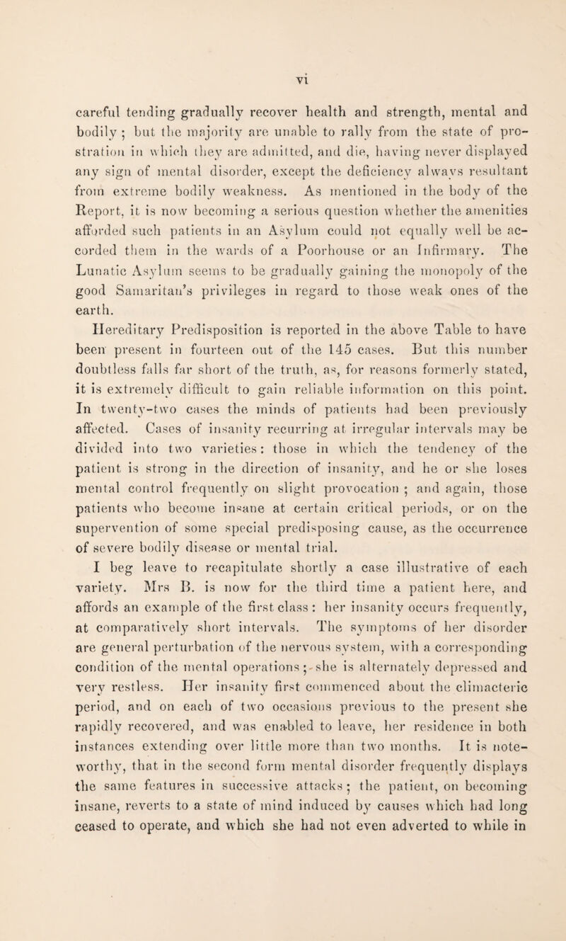 careful tending gradually recover health and strength, mental and bodily ; but the majority are unable to rally from the state of pro¬ stration in which they are admitted, and die, having never displayed any sign of mental disorder, except the deficiency always resultant from extreme bodily weakness. As mentioned in the body of the Report, it is now becoming a serious question whether the amenities afforded such patients in an Asylum could not equally well be ac¬ corded them in the wards of a Poorhouse or an Infirmary. The Lunatic Asylum seems to be gradually gaining the monopoly of the good Samaritan’s privileges in regard to those weak ones of the earth. Hereditary Predisposition is reported in the above Table to have been present in fourteen out of the 145 cases. But this number doubtless falls far short of the truth, as, for reasons formerly stated, it is extremely difficult to gain reliable information on this point. In twenty-two cases the minds of patients had been previously affected. Cases of insanity recurring at irregular intervals may be divided into two varieties: those in which the tendency of the patient is strong in the direction of insanity, and he or she loses mental control frequently on slight provocation ; and again, those patients who become insane at certain critical periods, or on the supervention of some special predisposing cause, as the occurrence of severe bodily disease or mental trial. I beg leave to recapitulate shortly a case illustrative of each variety. Mrs B. is now for the third time a patient here, and affords an example of the first class : her insanity occurs frequently, at comparatively short intervals. The symptoms of her disorder are general perturbation of the nervous system, with a corresponding condition of the mental operationsshe is alternately depressed and very restless. Her insanitv first commenced about the climacteric period, and on each of two occasions previous to the present she rapidly recovered, and was enabled to leave, her residence in both instances extending over little more than two months. It is note¬ worthy, that in the second form mental disorder frequently displays the same features in successive attacks; the patient, on becoming insane, reverts to a state of mind induced by causes which had long ceased to operate, and which she had not even adverted to while in