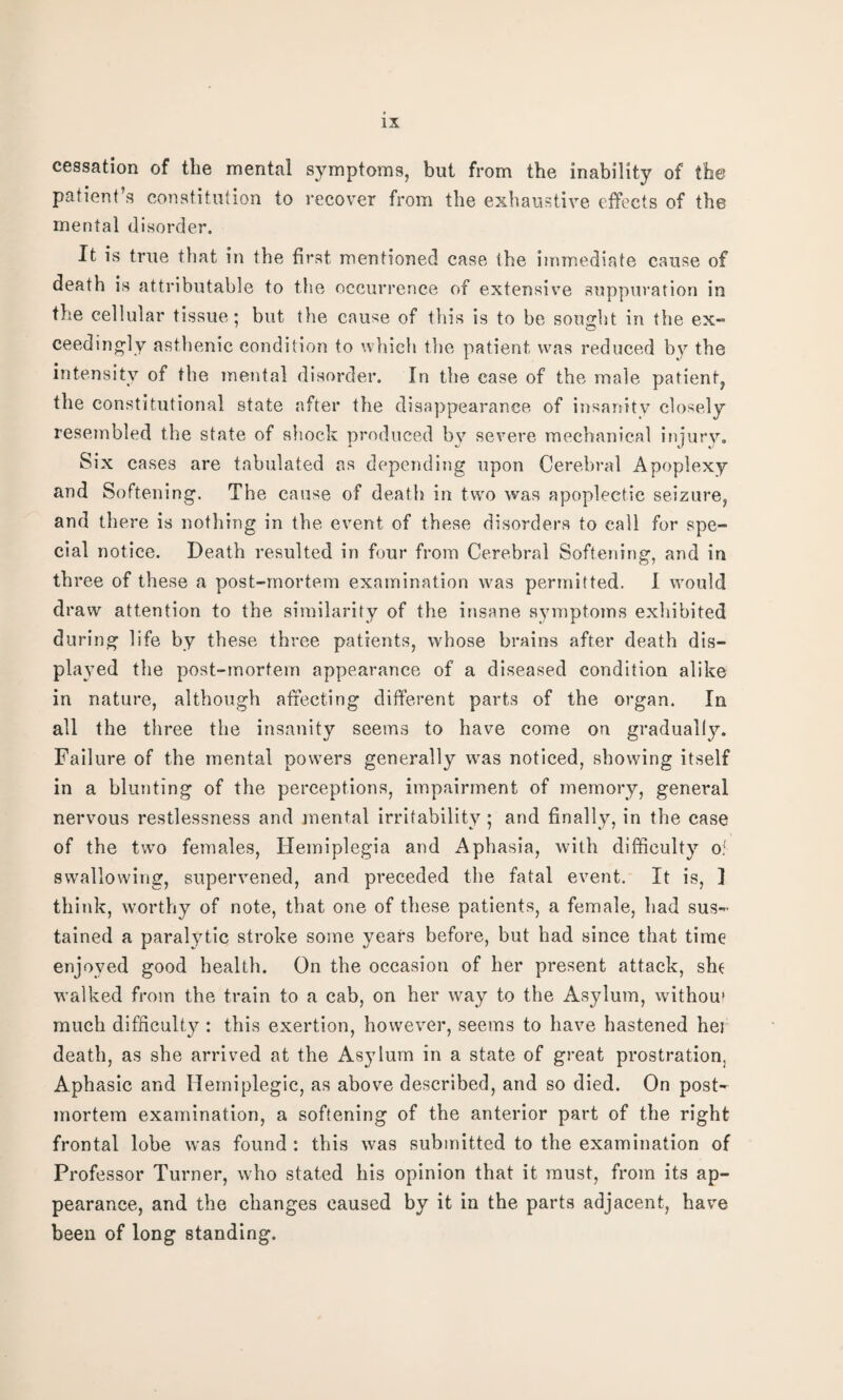 cessation of the mental symptoms, but from the inability of the patient’s constitution to recover from the exhaustive effects of the mental disorder. It is true that in the first mentioned case the immediate cause of death is attributable to the occurrence of extensive suppuration in the cellular tissue; but the cause of this is to be sought in the ex¬ ceedingly asthenic condition to which the patient was reduced by the intensity of the mental disorder. In the case of the male patient, the constitutional state after the disappearance of insanity closely resembled the state of shock produced by severe mechanical injury. Six cases are tabulated as depending upon Cerebral Apoplexy and Softening. The cause of death in two was apoplectic seizure, and there is nothing in the event of these disorders to call for spe¬ cial notice. Death resulted in four from Cerebral Softening, and in three of these a post-mortem examination was permitted. I would draw attention to the similarity of the insane symptoms exhibited during life by these three patients, whose brains after death dis¬ played the post-mortem appearance of a diseased condition alike in nature, although affecting different parts of the organ. In all the three the insanity seems to have come on gradually. Failure of the mental powers generally was noticed, showing itself in a blunting of the perceptions, impairment of memory, general nervous restlessness and mental irritability ; and finally, in the case of the two females, Hemiplegia and Aphasia, with difficulty of swallowing, supervened, and preceded the fatal event. It is, I think, worthy of note, that one of these patients, a female, had sus¬ tained a paralytic stroke some years before, but had since that time enjoyed good health. On the occasion of her present attack, she walked from the train to a cab, on her way to the Asylum, withou* much difficulty : this exertion, however, seems to have hastened hei death, as she arrived at the Asylum in a state of great prostration, Aphasic and Hemiplegic, as above described, and so died. On post¬ mortem examination, a softening of the anterior part of the right frontal lobe was found: this was submitted to the examination of Professor Turner, who stated his opinion that it must, from its ap¬ pearance, and the changes caused by it in the parts adjacent, have been of long standing.