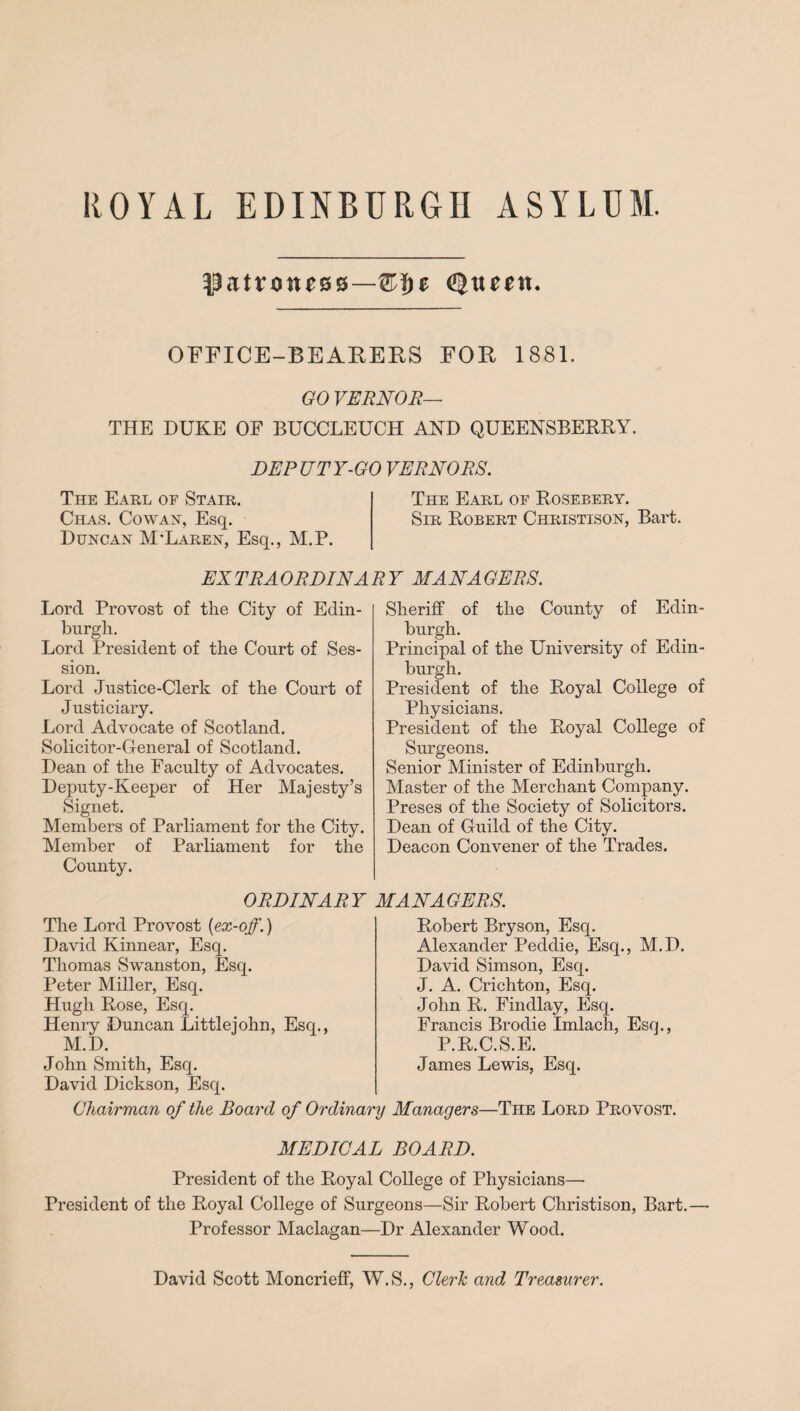 (Sixteen. OFFICE-BEARERS FOR 1881. GO VERNOR— THE DUKE OF BUCCLEUCH AND QUEENSBERRY. DEPUTY-GO VERNORS. The Earl of Stair. The Earl of Rosebery. Chas. Cowan, Esq. Sir Robert Christison, Bart. Duncan McLaren, Esq., M.P. EXTRAORDINARY MANAGERS. Lord Provost of the City of Edin¬ burgh. Lord President of the Court of Ses¬ sion. Lord Justice-Clerk of the Court of Justiciary. Lord Advocate of Scotland. Solicitor-General of Scotland. Dean of the Faculty of Advocates. Deputy-Keeper of Her Majesty’s Signet. Members of Parliament for the City. Member of Parliament for the County. Sheriff of the County of Edin¬ burgh. O ,n x -| • Principal of the University of Edin¬ burgh. President of the Royal College of Physicians. President of the Royal College of Surgeons. Senior Minister of Edinburgh. Master of the Merchant Company. Preses of the Society of Solicitors. Dean of Guild of the City. Deacon Convener of the Trades. ORDINARY MANAGERS. The Lord Provost (ex-off.) David Kinnear, Esq. Thomas Swanston, Esq. Peter Miller, Esq. Hugh Rose, Esq. Henry Duncan Littlejohn, Esq., M.D. Robert Bryson, Esq. Alexander Peddie, Esq., M.D. David Simson, Esq. J. A. Crichton, Esq. John R. Findlay, Esq. Francis Brodie Imlach, Esq., P.R.C.S.E. James Lewis, Esq. John Smith, Esq. David Dickson, Esq. Chairman of the Board of Ordinary Managers—The Lord Provost. MEDICAL BOARD. President of the Royal College of Physicians— President of the Royal College of Surgeons—Sir Robert Christison, Bart.— Professor Maclagan—Dr Alexander Wood. David Scott Moncrieff, W.S., Cleric and Treasurer.