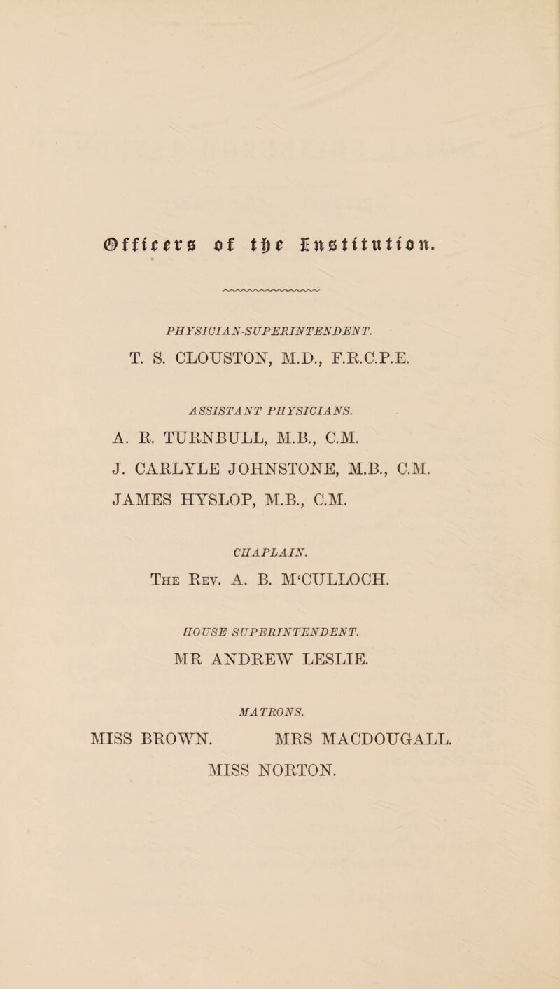 ©fftcote of tijc Ettstttufton. PHYSICIAN-SUPERINTENDENT. T. S. CLOUSTON, M.D., E.R.C.P.E. ASSISTANT PHYSICIANS. A. R. TURNBULL, M.B., C.M. J. CARLYLE JOHNSTONE, M.B., C.M. JAMES HYSLOP, M.B., C.M. CHAPLAIN. The Rev. A. B. MUULLOCH. HOUSE SUPERINTENDENT. MR ANDREW LESLIE. MATRONS. MISS BROWN. MRS MACDOUGALL. MISS NORTON.