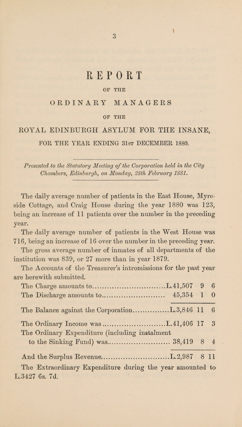 ] R E P 0 R T OF THE ORDINARY MANAGERS OF THE ROYAL EDINBURGH ASYLUM FOR THE INSANE, FOR THE YEAR ENDING 31st DECEMBER 1880. Presented to the Statutory Meeting of the Corporation held in the City Chambers, Edinburgh, on Monday, 28th February 1881. The daily average number of patients in the East House, Myre- side Cottage, and Craig House during the year 1880 was 123, being an increase of 11 patients over the number in the preceding year. The daily average number of patients in the West House was 716, being an increase of 16 over the number in the preceding year. The gross average number of inmates of all departments of the institution was 839, or 27 more than in year 1879. The Accounts of the Treasurer’s intromissions for the past year are herewith submitted. The Charge amounts to.L.41,507 9 6 The Discharge amounts to. 45,354 1 0 The Balance against the Corporation.L.3,846 11 6 The Ordinary Income was.L.41,406 17 3 The Ordinary Expenditure (including instalment to the Sinking Fund) was. 38,419 8 4 And the Surplus Revenue.L. 2,987 8 11 The Extraordinary Expenditure during the year amounted to L.3427 6s. 7d.