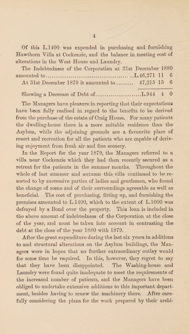 Of this L.1400 was expended in purchasing and furnishing Hawthorn Villa at Cockenzie, and the balance in meeting cost of alterations in the West House and Laundry. The Indebtedness of the Corporation at 31st December 1880 amounted to.L.46,271 11 6 At 31st December 1879 it amounted to. 47,215 15 6 Showing a Decrease of Debt of.L.944 4 0 The Managers have pleasure in reporting that their expectations have been fully realised in regard to the benefits to be derived from the purchase of the estate of Craig House. For many patients the dwelling-house there is a more suitable residence than the Asylum, while the adjoining grounds are a favourite place of resort and recreation for all the patients who are capable of deriv¬ ing enjoyment from fresh air and fine scenery. In the Iteport for the year 1879, the Managers referred to a villa near Cockenzie which they had then recently secured as a retreat for the patients in the summer months. Throughout the whole of last summer and autumn this villa continued to be re¬ sorted to by successive parties of ladies and gentlemen, who found the change of scene and of their surroundings agreeable as well as beneficial. The cost of purchasing, fitting up, and furnishing the premises amounted to L.1400, which to the extent of L.1000 was defrayed by a Bond over the property. This loan is included in the above amount of indebtedness of the Corporation at the close of the year, and must be taken into account in contrasting the debt at the close of the year 1880 with 1879. After the great expenditure during the last six years in additions to and structural alterations on the Asylum buildings, the Man¬ agers were in hopes that no further extraordinary outlay would for some time be required. In this, however, they regret to say that they have been disappointed. The Washing-house and Laundry were found quite inadequate to meet the requirements of the increased number of patients, and the Managers have been obliged to undertake extensive additions to this important depart¬ ment, besides having to renew the machinery there. After care¬ fully considering the plans for the work prepared by their archi-