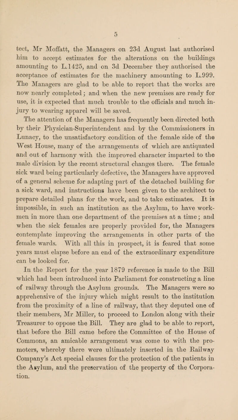 tect, Mr Moffatt, the Managers on 23d August last authorised him to accept estimates for the alterations on the buildings amounting to L. 1425, and on 3d December they authorised the acceptance of estimates for the machinery amounting to L.999. The Managers are glad to be able to report that the works are now nearly completed; and when the new premises are ready for use, it is expected that much trouble to the officials and much in¬ jury to wearing apparel will be saved. The attention of the Managers has frequently been directed both by their Physician-Superintendent and by the Commissioners in Lunacy, to the unsatisfactory condition of the female side of the West House, many of the arrangements of which are antiquated and out of harmony with the improved character imparted to the male division by the recent structural changes there. The female sick ward being particularly defective, the Managers have approved of a general scheme for adapting part of the detached building for a sick ward, and instructions have been given to the architect to prepare detailed plans for the work, and to take estimates. It is impossible, in such an institution as the Asylum, to have work¬ men in more than one department of the premises at a time; and when the sick females are properly provided for, the Managers contemplate improving the arrangements in other parts of the female wards. With all this in prospect, it is feared that some years must elapse before an end of the extraordinary expenditure can be looked for. In the Deport for the year 1879 reference is made to the Bill which had been introduced into Parliament for constructing a line of railway through the Asylum grounds. The Managers were so apprehensive of the injury which might result to the institution from the proximity of a line of railway, that they deputed one of their members, Mr Miller, to proceed to London along with their Treasurer to oppose the Bill. They are glad to be able to report, that before the Bill came before the Committee of the House of Commons, an amicable arrangement was come to with the pro¬ moters, whereby there were ultimately inserted in the Railway Company’s Act special clauses for the protection of the patients in the Asylum, and the preservation of the property of the Corpora¬ tion.