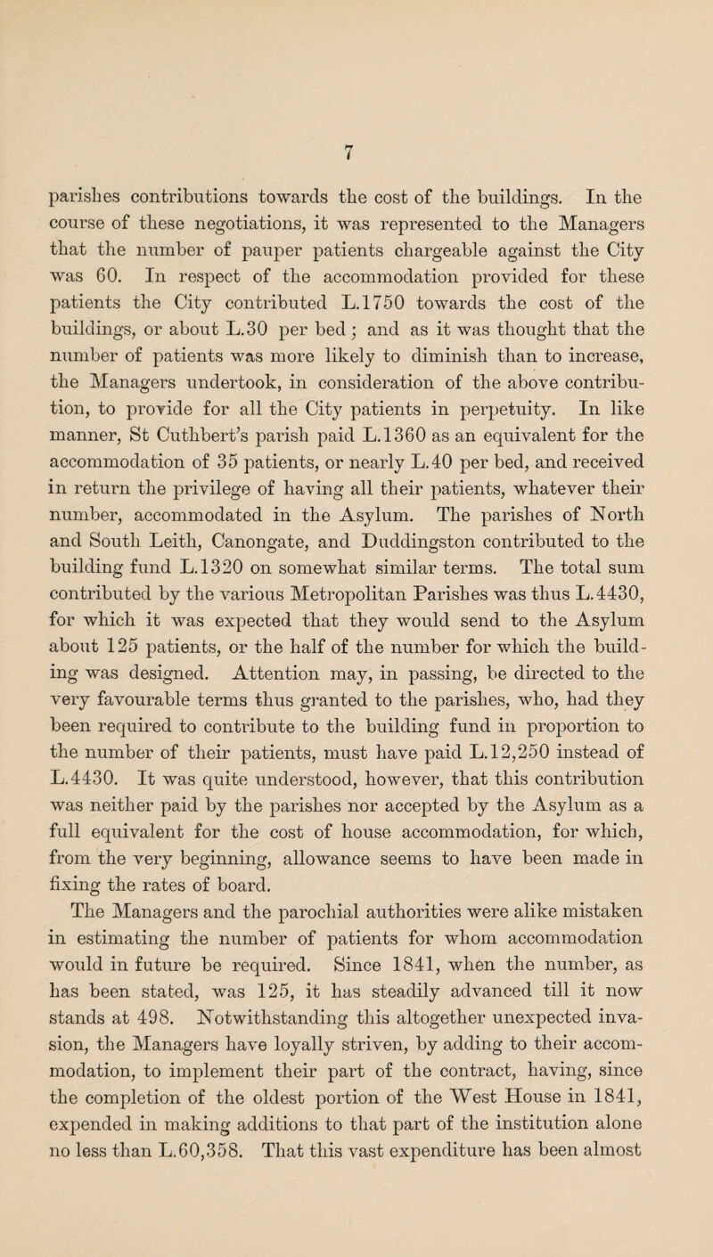 parishes contributions towards the cost of the buildings. In the course of these negotiations, it was represented to the Managers that the number of pauper patients chargeable against the City was 60. In respect of the accommodation provided for these patients the City contributed L.1750 towards the cost of the buildings, or about L.30 per bed ; and as it was thought that the number of patients was more likely to diminish than to increase, the Managers undertook, in consideration of the above contribu¬ tion, to provide for all the City patients in perpetuity. In like manner, St Cuthbert’s parish paid L.1360 as an equivalent for the accommodation of 35 patients, or nearly L.40 per bed, and received in return the privilege of having all their patients, whatever their number, accommodated in the Asylum. The parishes of North and South Leith, Canongate, and Duddingston contributed to the building fund L.1320 on somewhat similar terms. The total sum contributed by the various Metropolitan Parishes was thus L.4430, for which it was expected that they would send to the Asylum about 125 patients, or the half of the number for which the build¬ ing was designed. Attention may, in passing, be directed to the very favourable terms thus granted to the parishes, who, had they been required to contribute to the building fund in proportion to the number of their patients, must have paid L. 12,250 instead of L.4430. It was quite understood, however, that this contribution was neither paid by the parishes nor accepted by the Asylum as a full equivalent for the cost of house accommodation, for which, from the very beginning, allowance seems to have been made in fixing the rates of board. The Managers and the parochial authorities were alike mistaken in estimating the number of patients for whom accommodation would in future be required. Since 1841, when the number, as has been stated, was 125, it has steadily advanced till it now stands at 498. Notwithstanding this altogether unexpected inva¬ sion, the Managers have loyally striven, by adding to their accom¬ modation, to implement their part of the contract, having, since the completion of the oldest portion of the West Llouse in 1841, expended in making additions to that part of the institution alone no less than L.60,358. That this vast expenditure has been almost