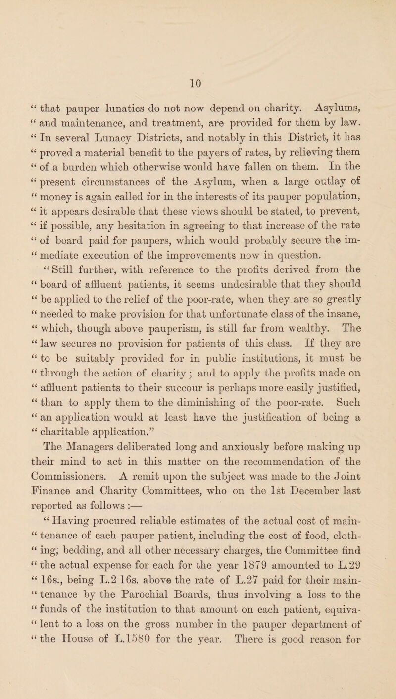 “ that pauper lunatics do not now depend on charity. Asylums, “ and maintenance, and treatment, are provided for them by law. “ In several Lunacy Districts, and notably in this District, it has “ proved a material benefit to the payers of rates, by relieving them “ of a burden which otherwise would have fallen on them. In the “ present circumstances of the Asylum, when a large outlay of “ money is again ealled for in the interests of its pauper population, “ it appears desirable that these views should be stated, to prevent, “ if possible, any hesitation in agreeing to that increase of the rate “ of board paid for paupers, which would probably secure the im- “ mediate execution of the improvements now in question. “ Still further, with reference to the profits derived from the “ board of affluent patients, it seems undesirable that they should “ be applied to the relief of the poor-rate, when they are so greatly “ needed to make provision for that unfortunate class of the insane, “ which, though above pauperism, is still far from wealthy. The “ law secures no provision for patients of this class. If they are “ to be suitably provided for in public institutions, it must be “ through the action of charity; and to apply the profits made on “ affluent patients to their succour is perhaps more easily justified, “ than to apply them to the diminishing of the poor-rate. Such “ an application would at least have the justification of being a “ charitable application.” The Managers deliberated long and anxiously before making up their mind to act in this matter on the recommendation of the Commissioners. A remit upon the subject was made to the Joint Finance and Charity Committees, who on the 1st December last reported as follows :— “ Having procured reliable estimates of the actual cost of main- “ tenance of each pauper patient, including the cost of food, cloth- “ ing, bedding, and all other necessary charges, the Committee find “ the actual expense for each for the year 1879 amounted to L.29 “ 16s., being L.2 16s. above the rate of L.27 paid for their main- “ tenance by the Parochial Boards, thus involving a loss to the “ funds of the institution to that amount on each patient, equiva- “ lent to a loss on the gross number in the pauper department of “the House of L.1580 for the year. There is good reason for