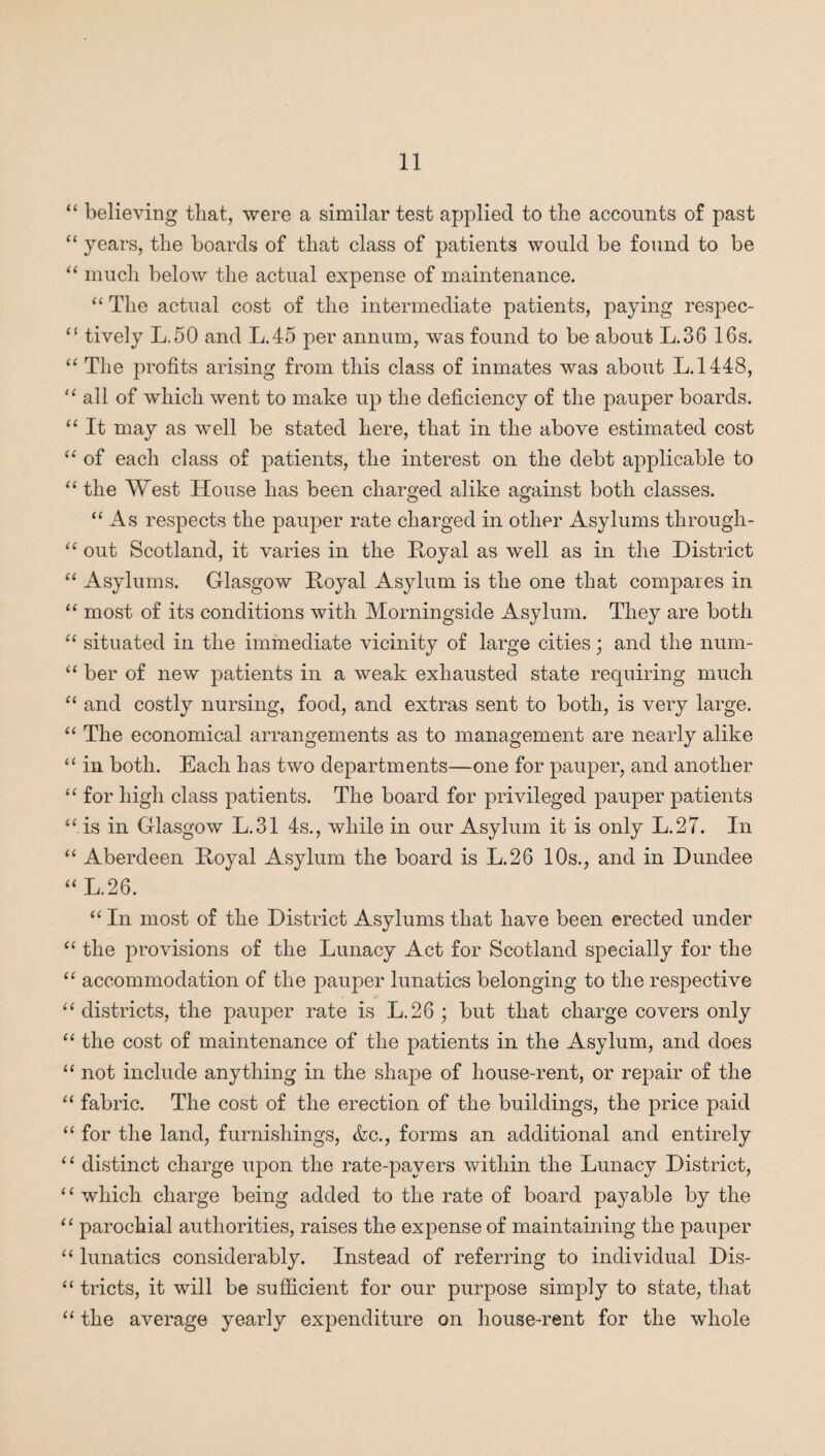 “ believing that, were a similar test applied to the accounts of past “ years, the boards of that class of patients would be found to be “ much below the actual expense of maintenance. “ The actual cost of the intermediate patients, paying respec- “ tively L.50 and L.45 per annum, was found to be about L.36 16s. “ The profits arising from this class of inmates was about L.1448, “ all of which went to make up the deficiency of the pauper boards. “ It may as well be stated here, that in the above estimated cost “ of each class of patients, the interest on the debt applicable to “ the West House has been charged alike against both classes. “As respects the pauper rate charged in other Asylums through- “ out Scotland, it varies in the Hoyal as well as in the District “ Asylums. Glasgow Hoyal Asylum is the one that compares in “ most of its conditions with Morningside Asylum. They are both “ situated in the immediate vicinity of large cities; and the num- “ ber of new patients in a weak exhausted state requiring much “ and costly nursing, food, and extras sent to both, is very large. “ The economical arrangements as to management are nearly alike “ in both. Each has two departments—one for pauper, and another “ for high class patients. The board for privileged pauper patients “ is in Glasgow L.31 4s., while in our Asylum it is only L.27. In “ Aberdeen Hoyal Asylum the board is L.26 10s., and in Dundee “ L.26. “ In most of the District Asylums that have been erected under “ the provisions of the Lunacy Act for Scotland specially for the “ accommodation of the pauper lunatics belonging to the respective “ districts, the pauper rate is LAG ; but that charge covers only “ the cost of maintenance of the patients in the Asylum, and does “ not include anything in the shape of house-rent, or repair of the “ fabric. The cost of the erection of the buildings, the price paid “ for the land, furnishings, &c., forms an additional and entirely “ distinct charge upon the rate-pavers within the Lunacy District, “ which charge being added to the rate of board payable by the “ parochial authorities, raises the expense of maintaining the pauper “ lunatics considerably. Instead of referring to individual Dis- “ tricts, it will be sufficient for our purpose simply to state, that “ the average yearly expenditure on house-rent for the whole