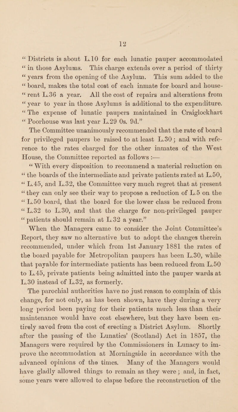 “ Districts is about L.10 for each lunatic pauper accommodated “ in those Asylums. This charge extends over a period of thirty “ years from the opening of the Asylum. This sum added to the “ board, makes the total cost of each inmate for board and house- “ rent L.36 a year. All the cost of repairs and alterations from “ year to year in those Asylums is additional to the expenditure. “ The expense of lunatic paupers maintained in Craiglockhart “ Poorhouse was last year L.29 Os. 9d.” The Committee unanimously recommended that the rate of board for privileged paupers be raised to at least L.30; and with refe¬ rence to the rates charged for the other inmates of the West House, the Committee reported as follows :— “ With every disposition to recommend a material reduction on “ the boards of the intermediate and private patients rated at L.50, “ L.45, and L.32, the Committee very much regret that at present “ they can only see their way to propose a reduction of L.5 on the “ L.50 board, that the board for the lower class be reduced from “ L.32 to L.30, and that the charge for non-privileged pauper “ patients should remain at L.32 a year.” When the Managers came to consider the Joint Committee’s Deport, they saw no alternative but to adopt the changes therein recommended, under which from 1st January 1881 the rates of the board payable for Metropolitan paupers has been L.30, while that payable for intermediate patients has been reduced from L.50 to L.45, private patients being admitted into the pauper wards at L.30 instead of L.32, as formerly. The parochial authorities have no just reason to complain of this change, for not only, as has been shown, have they during a very long period been paying for their patients much less than their maintenance would have cost elsewhere, but they have been en¬ tirely saved from the cost of erecting a District Asylum. Shortly after the passing of the Lunatics’ (Scotland) Act in 1857, the Managers were required by the Commissioners in Lunacy to im¬ prove the accommodation at Morningside in accordance with the advanced opinions of the times. Many of the Managers would have gladly allowed things to remain as they were; and, in fact, some years were allowed to elapse before the reconstruction of the