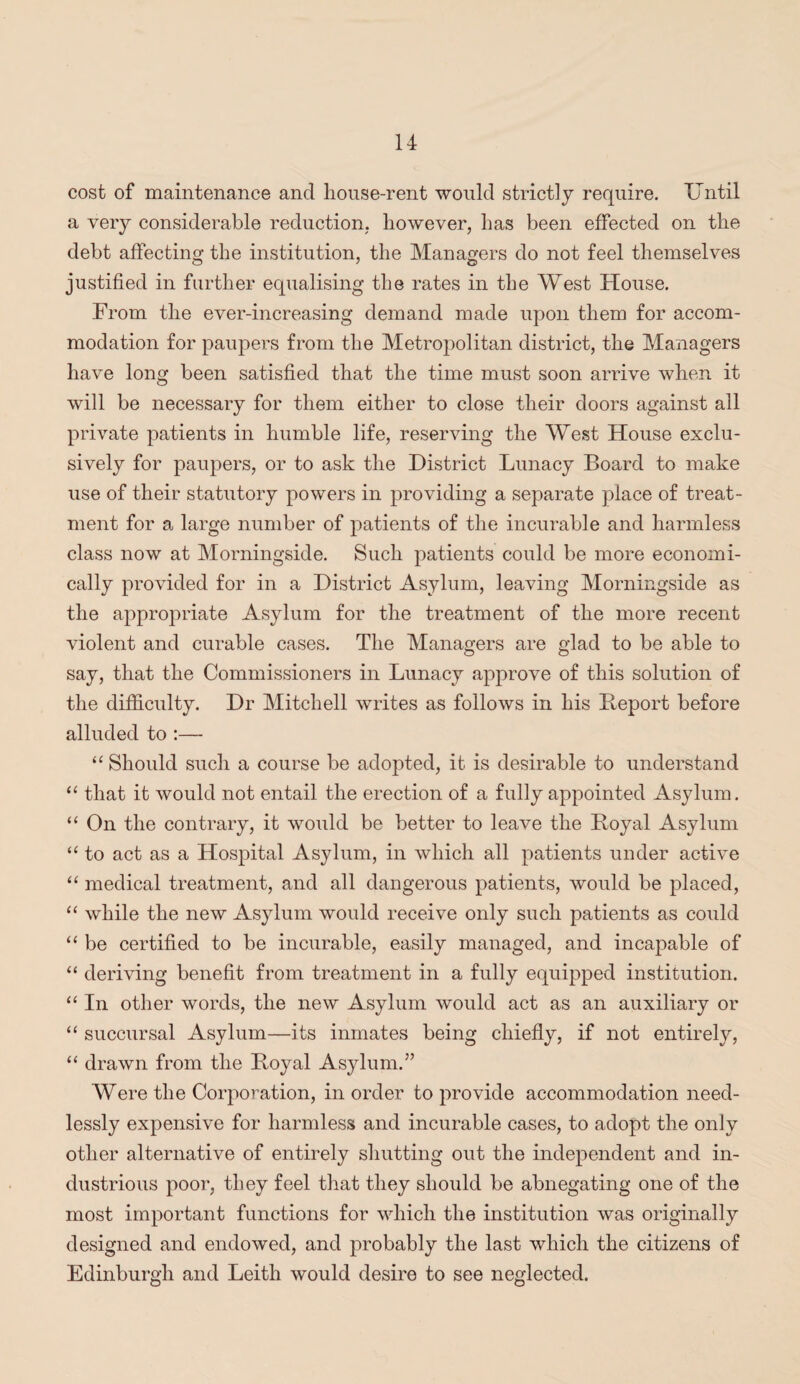 cost of maintenance and house-rent would strictly require. Until a very considerable reduction; however, has been effected on the debt affecting the institution, the Managers do not feel themselves justified in further equalising the rates in the West House. From the ever-increasing demand made upon them for accom¬ modation for paupers from the Metropolitan district, the Managers have long been satisfied that the time must soon arrive when it will be necessary for them either to close their doors against all private patients in humble life, reserving the West House exclu¬ sively for paupers, or to ask the District Lunacy Board to make use of their statutory powers in providing a separate place of treat¬ ment for a large number of patients of the incurable and harmless class now at Morningside. Such patients could be more economi¬ cally provided for in a District Asylum, leaving Morningside as the appropriate Asylum for the treatment of the more recent violent and curable cases. The Managers are glad to be able to say, that the Commissioners in Lunacy approve of this solution of the difficulty. Dr Mitchell writes as follows in his Beport before alluded to :— “ Should such a course be adopted, it is desirable to understand “ that it would not entail the erection of a fully appointed Asylum. “ On the contrary, it would be better to leave the Boyal Asylum “ to act as a Hospital Asylum, in which all patients under active “ medical treatment, and all dangerous patients, would be placed, “ while the new Asylum would receive only such patients as could “ be certified to be incurable, easily managed, and incapable of “ deriving benefit from treatment in a fully equipped institution. “ In other words, the new Asylum would act as an auxiliary or “ succursal Asylum—its inmates being chiefly, if not entirely, “ drawn from the Boyal Asylum.” Were the Corporation, in order to provide accommodation need¬ lessly expensive for harmless and incurable cases, to adopt the only other alternative of entirely shutting out the independent and in¬ dustrious poor, they feel that they should be abnegating one of the most important functions for which the institution was originally designed and endowed, and probably the last which the citizens of Edinburgh and Leith would desire to see neglected.