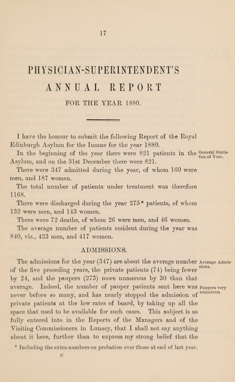 PHYSICIAN-SUPERINTENDENT’S ANNUAL REPORT FOR THE YEAR 1880. I have the honour to submit the following Report of the Royal Edinburgh Asylum for the Insane for the year 1880. In the beginning of the year there were 821 patients in the General statis- Asylum, and on the 31st December there were 821. There were 347 admitted during the year, of whom 160 were men, and 187 women. The total number of patients under treatment was therefore 1168. There were discharged during the year 275* patients, of whom 132 were men, and 143 women. There were 72 deaths, of whom 26 were men, and 46 women. The average number of patients resident during the year was 840, viz., 423 men, and 417 women. ADMISSIONS. The admissions for the year (347) are about the average number Average Admis- • • • • sioris. of the five preceding years, the private patients (74) being fewer by 24, and the paupers (273) more numerous by 30 than that average. Indeed, the number of pauper patients sent here was paupers very if it ii_ ixii*- f numerous, never before so many, and has nearly stopped the admission ot private patients at the low rates of board, by taking up all the space that used to be available for such cases. This subject is so fully entered into in the Reports of the Managers and of the Visiting Commissioners in Lunacy, that I shall not say anything about it here, further than to express my strong belief that the * Including the extra numbers on probation over those at end of last year* C