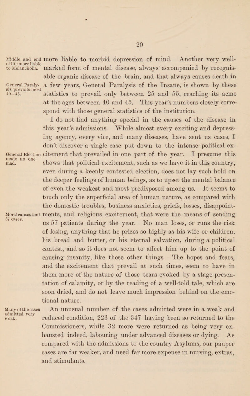 Middle and end more liable to morbid depression of mind. Another very well- to Melancholia, marked form of mental disease, always accompanied by recognis¬ able organic disease of the brain, and that always causes death in General Paraly- a few years, General Paralysis of the Insane, is shown by these sis prevails most . . . 40—45. statistics to prevail only between 25 and 55, reaching its acme at the ages between 40 and 45. This year’s numbers closely corre¬ spond with those general statistics of the institution. I do not find anything special in the causes of the disease in this year’s admissions. While almost every exciting and depress¬ ing agency, every vice, and many diseases, have sent us cases, I don’t discover a single case put down to the intense political ex- Generai Election citement that prevailed in one part of the year. I presume this made no one , , . . . . mad. showTs that political excitement, such as we have it in this country, even during a keenly contested election, does not lay such hold on the deeper feelings of human beings, as to upset the mental balance of even the weakest and most predisposed among us. It seems to touch only the superficial area of human nature, as compared with the domestic troubles, business anxieties, griefs, losses, disappoint- Morai causes sent ments, and religious excitement, that were the means of sending CSiSCSf fr' » 1 1* us 57 patients during the year. JNo man loses, or runs the risk of losing, anything that he prizes so highly as his wife or children, his bread and butter, or his eternal salvation, during a political contest, and so it does not seem to affect him up to the point of causing insanity, like those other things. The hopes and fears, and the excitement that prevail at such times, seem to have in them more of the nature of those tears evoked by a stage presen¬ tation of calamity, or by the reading of a well-told tale, which are soon dried, and do not leave much impression behind on the emo¬ tional nature. Many of the cases An unusual number of the cases admitted were in a weak and >\e.ik. Vt} reduced condition, 223 of the 347 having been so returned to the Commissioners, while 32 more were returned as being very ex¬ hausted indeed, labouring under advanced diseases or dying. As compared with the admissions to the country Asylums, our pauper cases are far weaker, and need far more expense in nursing, extras, and stimulants.
