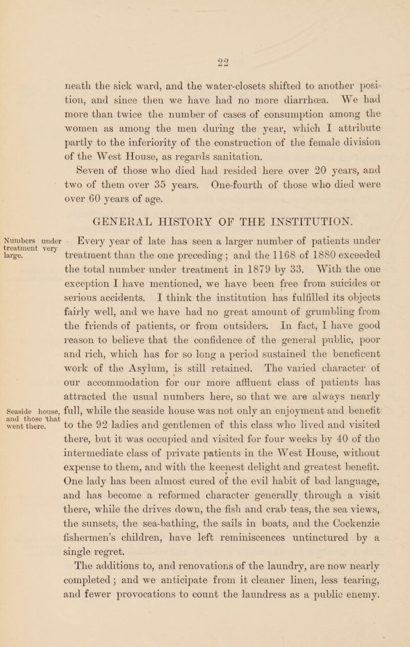 neatli the sick ward, and the water-closets shifted to another posi¬ tion, and since then we have had no more diarrhoea. We had more than twice the number of cases of consumption among the women as among the men during the year, which I attribute partly to the inferiority of the construction of the female division of the West House, as regards sanitation. Seven of those who died had resided here over 20 years, and two of them over 35 years. One-fourth of those who died were over GO years of age. GENERAL HISTORY OF THE INSTITUTION. Numbers under Every year of late has seen a larger number of patients under treatment very 1 ° r large. treatment than the one preceding; and the 1168 of 1880 exceeded the total number under treatment in 1879 by 33. With the one exception I have mentioned, we have been free from suicides or serious accidents. I think the institution has fulfilled its objects fairly well, and we have had no great amount of grumbling from the friends of patients, or from outsiders. In fact, I have good reason to believe that the confidence of the general public, poor and rich, which has for so long a period sustained the beneficent work of the Asylum, is still retained. The varied character of our accommodation for our more affluent class of patients has attracted the usual numbers here, so that we are always nearly Seaside house, full, while the seaside house was not only an enjoyment and benefit went there. to the 92 ladies and gentlemen of this class who lived and visited there, but it was occupied and visited for four weeks by 40 of the intermediate class of private patients in the West House, without expense to them, and with the keenest delight and greatest benefit. One lady has been almost cured of the evil habit of bad language, and has become a reformed character generally through a visit there, while the drives down, the fish and crab teas, the sea views, the sunsets, the sea-bathing, the sails in boats, and the Cockenzie fishermen’s children, have left reminiscences untinctured by a single regret. The additions to, and renovations of the laundry, are now nearly completed; and we anticipate from it cleaner linen, less tearing, and fewer provocations to count the laundress as a public enemy.